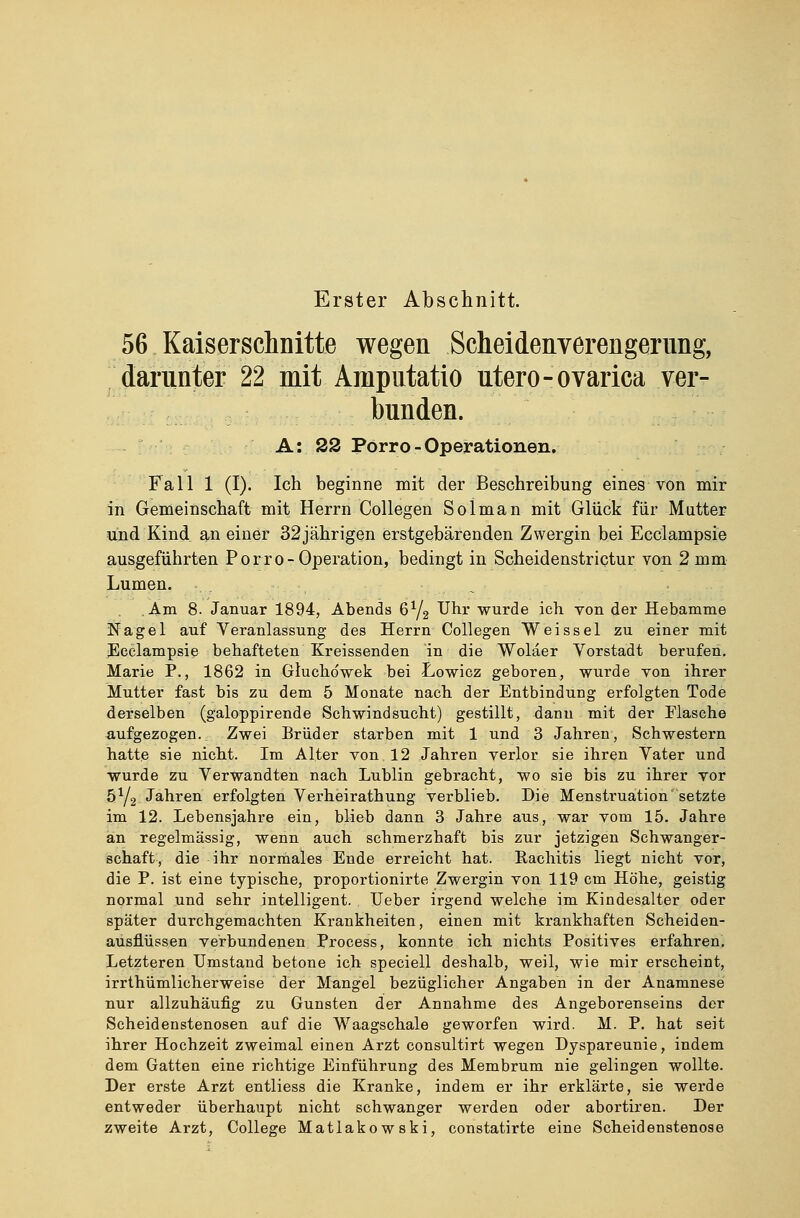 Erster Abschnitt. 56 Kaiserschnitte wegen Scheidenverengerung, darunter 22 mit. Amputatio utero-ovarica ver- bunden. A: 22 Porro - Operationen. Fall 1 (I). Ich beginne mit der Beschreibung eines von mir in Gemeinschaft mit Herrn Collegen Soiman mit Glück für Mutter und Kind an einer 32jährigen erstgebärenden Zwergin bei Ecclampsie ausgeführten Porro-Operation, bedingt in Scheidenstrictur von 2 mm Lumen. Am 8. Januar 1894, Abends 6Y2 ^hr wurde ich. von der Hebamme Nagel auf Veranlassung des Herrn Collegen Weissei zu einer mit ^Ecclampsie behafteten Kreissenden in die Wolaer Vorstadt berufen. Marie P., 1862 in Gluchdwek bei Lowicz geboren, wurde von ihrer Mutter fast bis zu dem 5 Monate nach der Entbindung erfolgten Tode derselben (galoppirende Schwindsucht) gestillt, dann mit der Flasche aufgezogen. Zwei Brüder starben mit 1 und 3 Jahren, Schwestern hatte sie nicht. Im Alter von 12 Jahren verlor sie ihren Vater und wurde zu Verwandten nach Lublin gebracht, wo sie bis zu ihrer vor 5Y2 Jahren erfolgten Verheirathung verblieb. Die Menstruation setzte im 12. Lebensjahre ein, blieb dann 3 Jahre aus, war vom 15. Jahre an regelmässig, wenn auch schmerzhaft bis zur jetzigen Schwanger- schaft, die ihr normales Ende erreicht hat. Rachitis liegt nicht vor, die P. ist eine typische, proportionirte Zwergin von 119 cm Höhe, geistig normal und sehr intelligent. Ueber irgend welche im Kindesalter oder später durchgemachten Krankheiten, einen mit krankhaften Scheiden- ausflüssen verbundenen Process, konnte ich nichts Positives erfahren. Letzteren Umstand betone ich speciell deshalb, weil, wie mir erscheint, irrthümlicherweise der Mangel bezüglicher Angaben in der Anamnese nur allzuhäufig zu Gunsten der Annahme des Angeborenseins der Scheidenstenosen auf die Waagschale geworfen wird. M. P. hat seit ihrer Hochzeit zweimal einen Arzt consultirt wegen Dyspareunie, indem dem Gatten eine richtige Einführung des Membrum nie gelingen wollte. Der erste Arzt entliess die Kranke, indem er ihr erklärte, sie werde entweder überhaupt nicht schwanger werden oder abortiren. Der zweite Arzt, College Matlakowski, constatirte eine Scheidenstenose