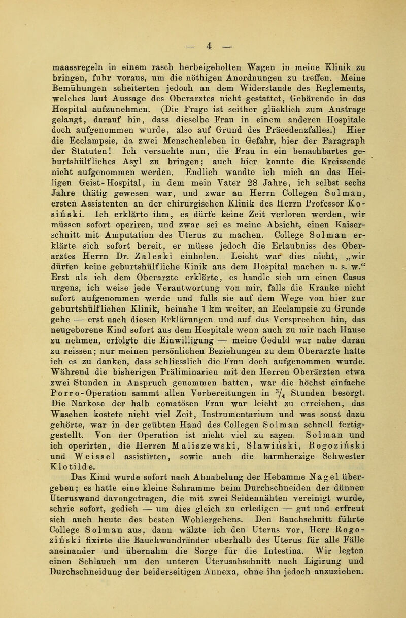 maassregeln in einem rasch herbeigeholten Wagen in meine Klinik zn bringen, fuhr voraus, um die nöthigen Anordnungen zu treffen. Meine Bemühungen scheiterten jedoch an dem Widerstände des Reglements, welches laut Aussage des Oberarztes nicht gestattet, Gebärende in das Hospital aufzunehmen. (Die Frage ist seither glücklich zum Austrage gelangt, darauf hin, dass dieselbe Frau in einem anderen Hospitale doch aufgenommen wurde, also auf Grund des Präcedenzfalles.) Hier die Ecclampsie, da zwei Menschenleben in Gefahr, hier der Paragraph der Statuten! Ich versuchte nun, die Frau in ein benachbartes ge- burtshülfliches Asyl zu bringen; auch hier konnte die Kreissende nicht aufgenommen werden. Endlich wandte ich mich an das Hei- ligen Geist-Hospital, in dem mein Vater 28 Jahre, ich selbst sechs Jahre thätig gewesen war, und zwar an Herrn Collegen Solman, ersten Assistenten an der chirurgischen Klinik des Herrn Professor Ko- siiiski. Ich erklärte ihm, es dürfe keine Zeit verloren werden, wir müssen sofort operiren, und zwar sei es meine Absicht, einen Kaiser- schnitt mit Amputation des Uterus zu machen. College Solman er- klärte sich sofort bereit, er müsse jedoch die Erlaubniss des Ober- arztes Herrn Dr. Zaleski einholen. Leicht war dies nicht, „wir dürfen keine geburtshilfliche Kinik aus dem Hospital machen u. s. w. Erst als ich dem Oberarzte erklärte, es handle sich um einen Casus urgens, ich weise jede Verantwortung von mir, falls die Kranke nicht sofort aufgenommen werde und falls sie auf dem Wege von hier zur geburtshülflichen Klinik, beinahe 1 km weiter, an Ecclampsie zu Grunde gehe — erst nach diesen Erklärungen und auf das Versprechen hin, das neugeborene Kind sofort aus dem Hospitale wenn auch zu mir nach Hause zu nehmen, erfolgte die Einwilligung — meine Geduld war nahe daran zu reissen; nur meinen persönlichen Beziehungen zu dem Oberarzte hatte ich es zu danken, dass schliesslich die Frau doch aufgenommen wurde. Während die bisherigen Präliminarien mit den Herren Oberärzten etwa zwei Stunden in Anspruch genommen hatten, war die höchst einfache Porro-Operation sammt allen Vorbereitungen in 3/i Stunden besorgt. Die Narkose der halb comatösen Frau war leicht zu erreichen, das Waschen kostete nicht viel Zeit, Instrumentarium und was sonst dazu gehörte, war in der geübten Hand des Collegen Solman schnell fertig- gestellt. Von der Operation ist nicht viel zu sagen. Solman und ich operirten, die Herren Maliszewski, Slawiriski, Bogozinski und Weissei assistirten, sowie auch die barmherzige Schwester Klotilde. Das Kind wurde sofort nach Abnabelung der Hebamme Nagel über- geben; es hatte eine kleine Schramme beim Durchschneiden der dünnen Uteruswand davongetragen, die mit zwei Seidennähten vereinigt wurde, schrie sofort, gedieh — um dies gleich zu erledigen — gut und erfreut sich auch heute des besten Wohlergehens. Den Bauchschnitt führte College Solman aus, dann wälzte ich den Uterus vor, Herr Bogo- zinski fixirte die Bauchwandränder oberhalb des Uterus für alle Fälle aneinander und übernahm die Sorge für die Intestina. Wir legten einen Schlauch um den unteren Uterusabschnitt nach Ligirung und Durchschneidung der beiderseitigen Annexa, ohne ihn jedoch anzuziehen.