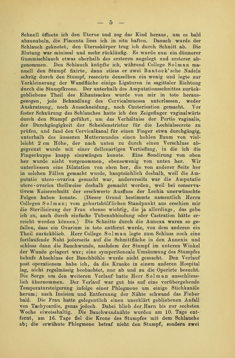 Schnell öffnete ich den Uterus und zog das Kind heraus, um es hald abzunabeln, die Placenta liess ich in situ haften. Danach wurde der Schlauch geknotet, den Uteruskörper trug ich durch Schnitt ab. Die Blutung war minimal und mehr rückläufig. Es wurde nun ein dünnerer Gummischlauch etwas oberhalb des ersteren angelegt und ersterer ab- genommen. Den Schlauch knüpfte ich, während College Solman ma- nuell den Stumpf fixirte, dann stiess er zwei Bantock'sche Nadeln schräg durch den Stumpf, resecirte denselben ein wenig und legte zur Verkleinerung der Wandfläche einige Ligaturen in sagittaler Bichtung durch die Stumpf kröne. Der unterhalb des Amputationsschnittes zurück- gebliebene Theil des Eihautsackes wurde von mir in toto heraus- gezogen, jede Behandlung des Cervicalmucosa unterlassen, weder Auskratzung, noch Ausschneidung, noch Cauterisation gemacht. Vor fester Schnürung des Schlauches hatte ich den Zeigefinger vaginalwärts durch den Stumpf geführt, um das Verhältniss der Portio vaginalis, der Durchgängigkeit der Scheidenstrictur für die Lochialsecrete zu prüfen, und fand den Cervicalkanal für einen Finger etwa durchgängig, unterhalb des äusseren Muttermundes einen hohlen Baum von viel- leicht 2 cm Höhe, der nach unten zu durch einen Verschluss ab- gegrenzt wurde mit einer dellenartigen Vertiefung, in die ich die Fingerkuppe knapp einzwängen konnte. Eine Sondirung von oben her wurde nicht vorgenommen, ebensowenig von unten her. Wir unterliessen eine Dilatation von oben her, die von anderer Seite her in solchen Eällen gemacht wurde, hauptsächlich deshalb, weil die Am- putatio utero-ovarica gemacht war, andererseits war die Amputatio utero - ovarica theilweise deshalb gemacht worden, weil bei conserva- tivem Kaiserschnitt der erschwerte Ausfluss der Lochia unerwünschte Eolgen haben konnte. (Dieser Grund bestimmte namentlich Herrn Collegen Solman; vom geburtshülfliehen Standpunkt aus erschien mir die Sterilisirung der Frau ebenso wichtig, die ja allerdings, das gebe ich zu, auch durch einfache Tubenabbindung oder Castration hätte er- reicht werden können.) Die Schnitte durch die Annexa waren so ge- fallen, dass ein Ovarium in toto entfernt wurde, von dem anderen ein Theil zurückblieb. Herr College Solman legte zum Schluss noch eine fortlaufende Naht jederseits auf die Schnittfläche in den Annexis und schloss dann die Bauchwunde, nachdem der Stumpf im unteren Winkel der Wunde gelagert war; eine symperitoneale Umsäumung des Stumpfes behufs Abschluss der Bauchhöhle wurde nicht gemacht. Den Verlauf post operationem habe ich, da die Kranke in einem anderen Hospital lag, nicht regelmässig beobachtet, nur ab und zu die Operirte besucht. Die Sorge um den weiteren Verlauf• hatte Herr Solman ausschliess- lich übernommen. Der Verlauf war gut bis auf eine vorübergehende Temperatursteigerung infolge einer Phlegmone um einige Stichkanäle herum; nach Incision und Entfernung der Nähte schwand das Eieber bald. Die Frau hatte gelegentlich einen unerklärt gebliebenen Anfall von Tachycardie, genas jedoch. Dabei blieb der Harn bis zur sechsten Woche eiweisshaltig. Die Bauchwandnähte wurden am 10. Tage ent- fernt, am 16. Tage fiel die Krone des Stumpfes mit dem Schlauche ab; die erwähnte Phlegmone betraf nicht den Stumpf, sondern zwei