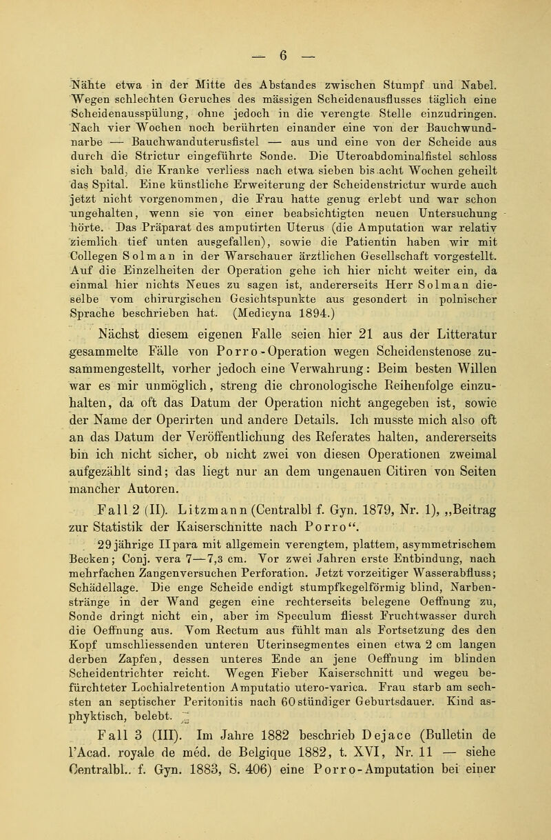 Nähte etwa in der Mitte des Abstandes zwischen Stumpf und Nabel. Wegen schlechten Geruches des massigen Scheidenausflusses täglich eine Scheidenausspülung, ohne jedoch in die verengte Stelle einzudringen. Nach vier Wochen noch berührten einander eine von der Bauchwund- narbe — Bauchwanduterusfistel — aus und eine von der Scheide aus durch die Strictur eingeführte Sonde. Die Uteroabdominalfistel schloss sich bald, die Kranke verliess nach etwa sieben bis.acht Wochen geheilt das Spital. Eine künstliche Erweiterung der Scheidenstrictur wurde auch jetzt nicht vorgenommen, die Frau hatte genug erlebt und war schon ungehalten, wenn sie von einer beabsichtigten neuen Untersuchung hörte. Das Präparat des amputirten Uterus (die Amputation war relativ ziemlich tief unten ausgefallen), sowie die Patientin haben wir mit Collegen Solman in der Warschauer ärztlichen Gesellschaft vorgestellt. Auf die Einzelheiten der Operation gehe ich hier nicht weiter ein, da einmal hier nichts Neues zu sagen ist, andererseits Herr Solman die- selbe vom chirurgischen Gesichtspunkte aus gesondert in polnischer Sprache beschrieben hat. (Medicyna 1894.) Nächst diesem eigenen Falle seien hier 21 aus der Litteratur gesammelte Fälle von Porro-Operation wegen Scheidenstenose zu- sammengestellt, vorher jedoch eine Verwahrung: Beim besten Willen war es mir unmöglich, streng die chronologische Reihenfolge einzu- halten, da oft das Datum der Operation nicht angegeben ist, sowie der Name der Operirten und andere Details. Ich musste mich also oft an das Datum der Veröffentlichung des Referates halten, andererseits bin ich nicht sicher, ob nicht zwei von diesen Operationen zweimal aufgezählt sind; das liegt nur an dem ungenauen Citiren von Seiten mancher Autoren. Fall 2 (II). Litzmann (Centralbl f. Gyn. 1879, Nr. 1), „Beitrag zur Statistik der Kaiserschnitte nach Porro. 29 jährige Ilpara mit allgemein verengtem, plattem, asymmetrischem Becken; Conj. vera 7—7,3 cm. Vor zwei Jahren erste Entbindung, nach mehrfachen Zangenversuchen Perforation. Jetzt vorzeitiger Wasserabfluss; Schädellage. Die enge Scheide endigt stumpfkegelförmig blind, Narben- stränge in der Wand gegen eine rechterseits belegene Oeffnung zu, Sonde dringt nicht ein, aber im Speculum fliesst Eruchtwasser durch die Oeffnung aus. Vom Eectum aus fühlt man als Fortsetzung des den Kopf umschliessenden unteren Uterinsegmentes einen etwa 2 cm langen derben Zapfen, dessen unteres Ende an jene Oeffnung im blinden Scheidentrichter reicht. Wegen Fieber Kaiserschnitt und wegeu be- fürchteter Lochialretention Amputatio utero-varica. Frau starb am sech- sten an septischer Peritonitis nach 60 stündiger Geburtsdauer. Kind as- phyktisch, belebt. ~ Fall 3 (III). Im Jahre 1882 beschrieb Dejace (Bulletin de l'Acad. royale de med. de Belgique 1882, t. XVI, Nr. 11 — siehe Centralbl. f. Gyn. 1883, S. 406) eine Porro-Amputation bei einer