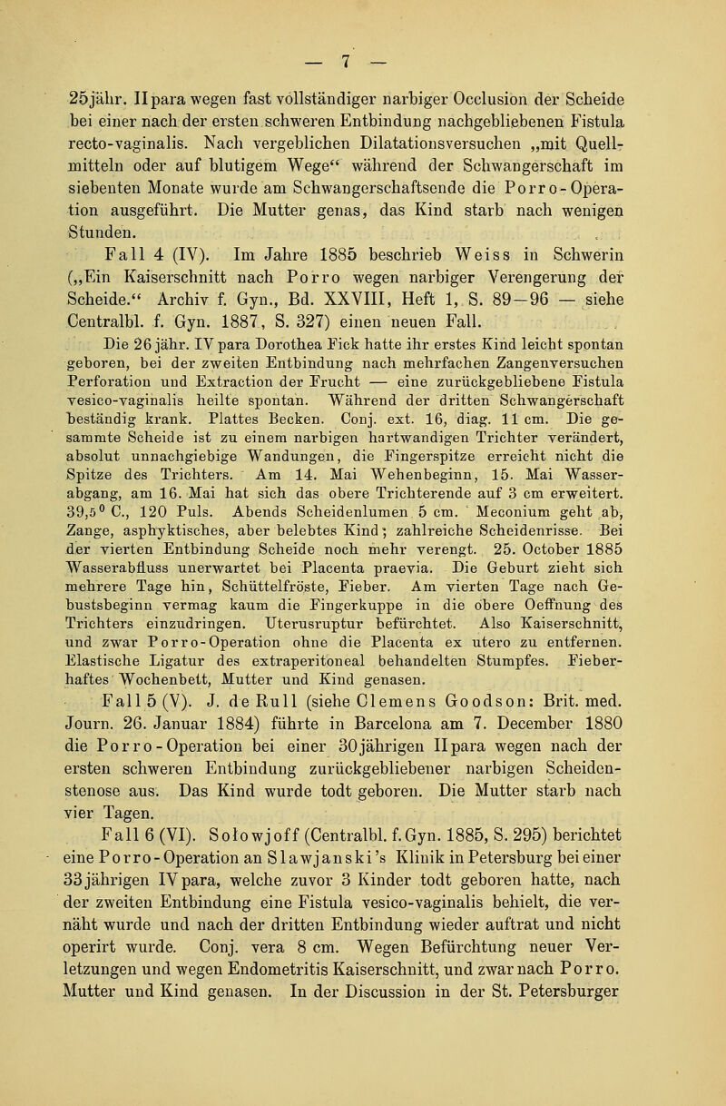 25jähr. Ilpara wegen fast vollständiger narbiger Occlusion der Scheide bei einer nach der ersten schweren Entbindung nachgebliebenen Fistula recto-vaginalis. Nach vergeblichen Dilatationsversuchen „mit Quell- mitteln oder auf blutigem Wege während der Schwangerschaft im siebenten Monate wurde am Schwangerschaftsende die Porro-Opera- tion ausgeführt. Die Mutter genas, das Kind starb nach wenigen Stunden. Fall 4 (IV). Im Jahre 1885 beschrieb Weiss in Schwerin („Ein Kaiserschnitt nach Porro wegen narbiger Verengerung der Scheide. Archiv f. Gyn., Bd. XXVIII, Heft 1, S. 89-96 — siehe Centralbl. f. Gyn. 1887, S. 327) einen neuen Fall. Die 26 jähr. IVpara Dorothea Pick hatte ihr erstes Kind leicht spontan geboren, bei der zweiten Entbindung nach mehrfachen Zangenversuchen Perforation und Extraction der Erucht — eine zurückgebliebene Fistula vesico-vaginalis heilte spontan. Während der dritten Schwangerschaft beständig krank. Plattes Becken. Conj. ext. 16, diag. 11 cm. Die ge- sammte Scheide ist zu einem narbigen hartwandigen Trichter verändert, absolut unnachgiebige Wandungen, die Eingerspitze erreicht nicht die Spitze des Trichters. Am 14. Mai Wehenbeginn, 15. Mai Wasser- abgang, am 16. Mai hat sich das obere Trichterende auf 3 cm erweitert. 39,5° C, 120 Puls. Abends Scheidenlumen 5 cm. Meconium geht ab, Zange, asphyktiscb.es, aber belebtes Kind *, zahlreiche Scheidenrisse. Bei der vierten Entbindung Scheide noch mehr verengt. 25. October 1885 Wasserabfluss unerwartet bei Placenta praevia. Die Geburt zieht sich mehrere Tage hin, Schüttelfröste, Fieber. Am vierten Tage nach Ge- bustsbeginn vermag kaum die Fingerkuppe in die obere Oeffnung des Trichters einzudringen. Uterusruptur befürchtet. Also Kaiserschnitt, und zwar Porro-Operation ohne die Placenta ex utero zu entfernen. Elastische Ligatur des extraperitoneal behandelten Stumpfes. Fieber- haftes Wochenbett, Mutter und Kind genasen. Fall 5 (V). J. de Rull (siehe Clemens Goodson: Brit. med. Journ. 26. Januar 1884) führte in Barcelona am 7. December 1880 die Porro-Operation bei einer 30jährigen Ilpara wegen nach der ersten schweren Entbindung zurückgebliebener narbigen Scheiden- stenose aus. Das Kind wurde todt geboren. Die Mutter starb nach vier Tagen. Fall 6 (VI). Solowjoff (Centralbl. f.Gyn. 1885, S. 295) berichtet eine Porro- Operation anSlawjanski's Klinik in Petersburg bei einer 33jährigen IVpara, welche zuvor 3 Kinder todt geboren hatte, nach der zweiten Entbindung eine Fistula vesico-vaginalis behielt, die ver- näht wurde und nach der dritten Entbindung wieder auftrat und nicht operirt wurde. Conj. vera 8 cm. Wegen Befürchtung neuer Ver- letzungen und wegen Endometritis Kaiserschnitt, und zwar nach Porro. Mutter und Kind genasen. In der Discussion in der St. Petersburger