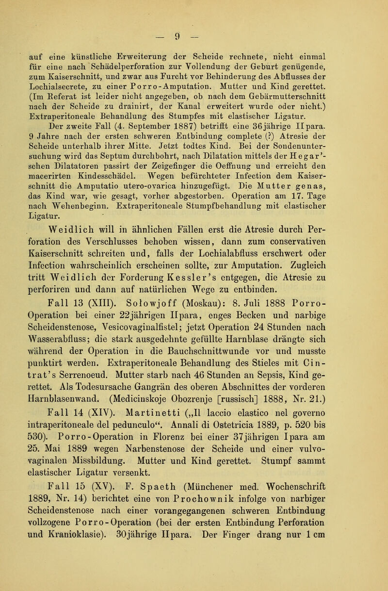 auf eine künstliche Erweiterung der Scheide rechnete, nicht einmal für eine nach Schädelperforation zur Vollendung der Geburt genügende, zum Kaiserschnitt, und zwar aus Furcht vor Behinderung des Abflusses der Lochialsecrete, zu einer Porro-Amputation. Mutter und Kind gerettet. (Im Eeferat ist leider nicht angegeben, ob nach dem Gebärmutterschnitt nach der Scheide zu drainirt, der Kanal erweitert wurde oder nicht.) Extraperitoneale Behandlung des Stumpfes mit elastischer Ligatur. Der zweite Fall (4. September 1887) betrifft eine 36jährige Ilpara. 9 Jahre nach der ersten schweren Entbindung complete (?) Atresie der Scheide unterhalb ihrer Mitte. Jetzt todtes Kind. Bei der Sondenunter- suchung wird das Septum durchbohrt, nach Dilatation mittels der Hegar'- schen Dilatatoren passirt der Zeigefinger die Oeffnung und erreicht den macerirten Kindesschädel. Wegen befürchteter Infection dem Kaiser- schnitt die Amputatio utero-ovarica hinzugefügt. Die Mutter genas, das Kind war, wie gesagt, vorher abgestorben. Operation am 17. Tage nach Wehenbeginn. Extraperitoneale Stumpfbehandlung mit elastischer Ligatur. Weidlich will in ähnlichen Fällen erst die Atresie durch Per- foration des Verschlusses behoben wissen, dann zum conservativen Kaiserschnitt schreiten und, falls der Lochialabfluss erschwert oder Infection wahrscheinlich erscheinen sollte, zur Amputation. Zugleich tritt Weidlich der Forderung Kessler's entgegen, die Atresie zu perforiren und dann auf natürlichen Wege zu entbinden. Fall 13 (XIII). Solowjoff (Moskau): 8. Juli 1888 Porro- Operation bei einer 22jährigen Ilpara, enges Becken und narbige Scheidenstenose, Vesicovaginalfistel; jetzt Operation 24 Stunden nach Wasserabfluss; die stark ausgedehnte gefüllte Harnblase drängte sich während der Operation in die Bauchschnittwunde vor und musste punktirt werden. Extraperitoneale Behandlung des Stieles mit ein- trat's Serrenoeud. Mutter starb nach 46 Stunden an Sepsis, Kind ge- rettet. Als Todesursache Gangrän des oberen Abschnittes der vorderen Harnblasenwand. (Medicinskoje Obozrenje [russisch] 1888, Nr. 21.) Fall 14 (XIV). Martinetti („II laccio elastico nel governo intraperitoneale del peduneulo. Annali di Ostetricia 1889, p. 520 bis 530). Porro-Operation in Florenz bei einer 37 jährigen Ipara am 25. Mai 1889 wegen Narbenstenose der Scheide und einer vulvo- vaginalen Missbildung. Mutter und Kind gerettet. Stumpf sammt elastischer Ligatur versenkt. Fall 15 (XV). F. Spaeth (Münchener med. Wochenschrift 1889, Nr. 14) berichtet eine von Prochownik infolge von narbiger Scheidenstenose nach einer vorangegangenen schweren Entbindung vollzogene Porro-Operation (bei der ersten Entbindung Perforation und Kranioklasie). 30jährige Ilpara. Der Finger drang nur 1 cm