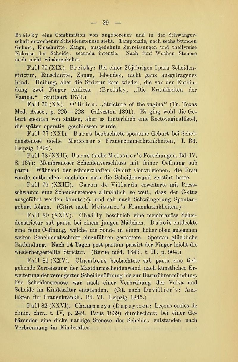 Breisky eine Combination von angeborener und in der Schwanger- schaft erworbener Scheidenstenose sieht. Tamponade, nach sechs Stunden Geburt, Einschnitte, Zange, ausgedehnte Zerreissungen und theilweise Nekrose der Scheide, secunda intentio. Nach fünf Wochen Stenose noch nicht wiedergekehrt. Fall 75 (XIX). Breisky: Bei einer 26jährigen Ipara Scheiden- strictur, Einschnitte, Zange, lebendes, nicht ganz ausgetragenes Kind. Heilung, aber die Strictur kam wieder, die vor der Entbin- dung zwei Finger einliess. (Breisky, „Die Krankheiten der Vagina. Stuttgart 1879.) Fall 76 (XX). O'Brien: „Stricture of the vagina (Tr. Texas Med. Assoc, p. 225 — 228. Galveston 1891). Es ging wohl die Ge- burt spontan von statten, aber es hinterblieb eine Rectovaginalfistel, die später operativ geschlossen wurde. Fall 77 (XXI). Bums beobachtete spontane Geburt bei Schei- denstenose (siehe Meissner's Frauenzimmerkrankheiten, I. Bd. Leipzig 1892). Fall 78 (XXII). Burns (siehe Meissner's Forschungen, Bd. IV, S. 137): Membranöser Scheidenverschluss mit feiner Oeffnung sub partu. Während der schmerzhaften Geburt Convulsionen, die Frau wurde entbunden, nachdem man die Scheidenwand zerstört hatte. Fall 79 (XXIII). Caron deVillards erweiterte mit Press- schwamm eine Scheidenstenose allmählich so weit, dass der Coitus ausgeführt werden konnte (?), und sah nach Schwängerung Spontan- geburt folgen. (Citirt nach Meissner's Frauenkrankheiten.) Fall 80 (XXIV). Chailly beschrieb eine membranöse Schei- denstrictur sub partu bei einem jungen Mädchen. Dubois entdeckte eine feine Oeffnung, welche die Sonde in einen höher oben gelegenen weiten Scheidenabschnitt einzuführen gestattete. Spontan glückliche Entbindung. Nach 14 Tagen post partum passirt der Finger leicht die wiederhergestellte Strictur. (Revue med. 1845, t. II, p. 504.) Fall 81 (XXV). Chambers beobachtete sub partu eine tief- gehende Zerreissung der Mastdarmscheidenwand nach künstlicher Er- weiterung der verengerten Scheidenöffnung bis zur Harnröhrenmündung. Die Scheidenstenose war nach einer Verbrühung der Vulva und Scheide im Kindesalter entstanden. (Cit. nach Devillier's: Ana- lekten für Frauenkrankh., Bd. VI. Leipzig 1845.) Fall 82 (XXVI). Champneys (Dupuytren: Lecons orales de cliniq. chir., t. IV, p. 249. Paris 1839) durchschnitt bei einer Ge- bärenden eine dicke narbige Stenose der Scheide, entstanden nach Verbrennung im Kindesalter.
