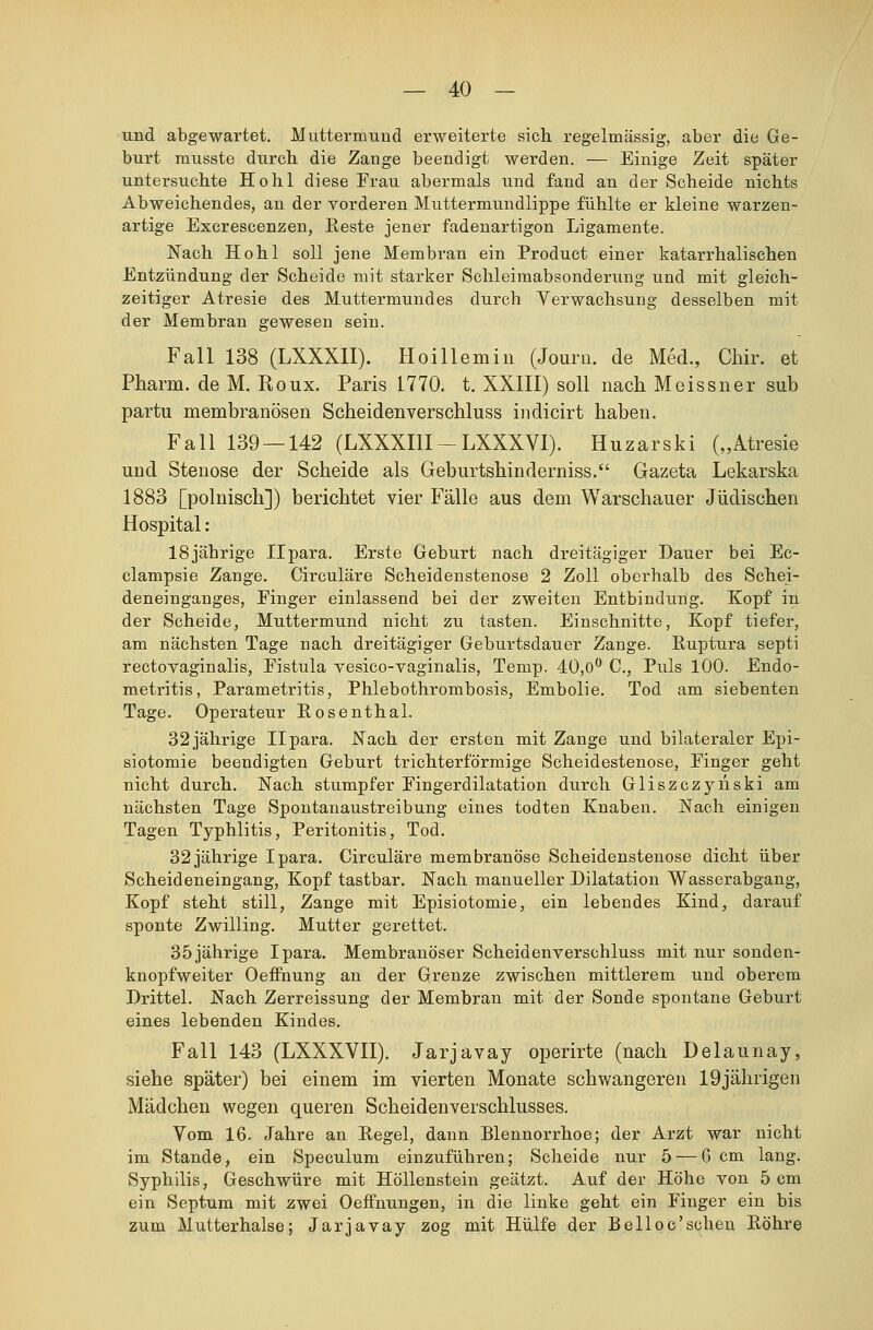 und abgewartet. Muttermund erweiterte sich, regelmässig, aber die Ge- burt musste durch die Zange beendigt werden. — Einige Zeit später untersuchte Hohl diese Frau abermals und fand an der Scheide nichts Abweichendes, an der vorderen Muttermundlippe fühlte er kleine warzen- artige Excrescenzen, Reste jener fadenartigon Ligamente. Nach Hohl soll jene Membran ein Product einer katarrhalischen Entzündung der Scheide mit starker Schleimabsonderung und mit gleich- zeitiger Atresie des Muttermundes durch Verwachsung desselben mit der Membran gewesen sein. Fall 138 (LXXXII). Hoillemin (Journ. de Med., Chir. et Pharm, de M. Roux. Paris 1770. t. XXIII) soll nach Meissner sub partu membranösen Scheidenverschluss indicirt haben. Fall 139 — 142 (LXXXI1I-LXXXVI). Huzarski („Atresie und Stenose der Scheide als Geburtshinderniss. Gazeta Lekarska 1883 [polnisch]) berichtet vier Fälle aus dem Warschauer Jüdischen Hospital: 18jährige Ilpara. Erste Geburt nach dreitägiger Dauer bei Ec- clampsie Zange. Circuläre Scheidenstenose 2 Zoll oberhalb des Schei- deneinganges, Einger einlassend bei der zweiten Entbindung. Kopf in der Scheide, Muttermund nicht zu tasten. Einschnitte, Kopf tiefer, am nächsten Tage nach dreitägiger Geburtsdauer Zange. Buptura septi rectovaginalis, Eistula vesico-vaginalis, Temp. 40,0° C., Puls 100. Endo- metritis, Parametritis, Phlebothrombosis, Embolie. Tod am siebenten Tage. Operateur Eosenthai. 32jährige Ilpara. Nach der ersten mit Zange und bilateraler Epi- siotomie beendigten Geburt trichterförmige Scheidestenose, Einger geht nicht durch. Nach stumpfer Fingerdilatation durch Gliszczyriski am nächsten Tage Spontanaustreibung eines todten Knaben. Nach einigen Tagen Typhlitis, Peritonitis, Tod. 32 jährige Ipara. Circuläre membranö'se Scheidenstenose dicht über Scheideneingang, Kopf tastbar. Nach manueller Dilatation Wasserabgang, Kopf steht still, Zange mit Episiotomie, ein lebendes Kind, darauf sponte Zwilling. Mutter gerettet. 35jährige Ipara. Membranöser Scheidenverschluss mit nur sonden- knopfweiter Oeffnung an der Grenze zwischen mittlerem und oberem Drittel. Nach Zerreissung der Membran mit der Sonde spontane Geburt eines lebenden Kindes. Fall 143 (LXXXVII). Jarjavay operirte (nach Delaunay, siehe später) bei einem im vierten Monate schwangeren 19jährigen Mädchen wegen queren Scheidenverschlusses. Vom 16. Jahre an Eegel, dann Blennorrhoe; der Arzt war nicht im Stande, ein Speculum einzuführen; Scheide nur 5 — 6 cm lang. Syphilis, Geschwüre mit Höllenstein geätzt. Auf der Höhe von 5 cm ein Septum mit zwei Oeffnungen, in die linke geht ein Finger ein bis zum Mutterhalse; Jarjavay zog mit Hülfe der BeHoc'sehen Bohre
