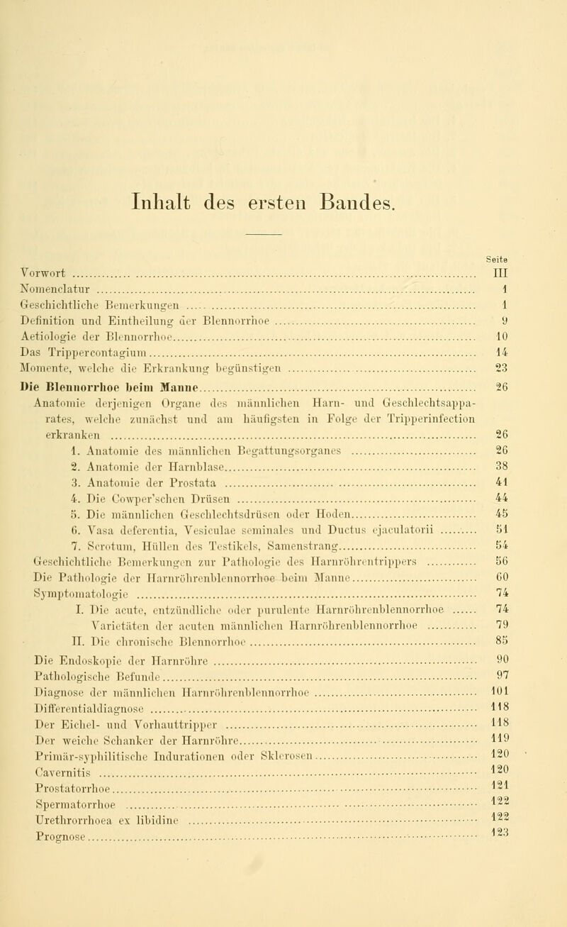 Inhalt des ersten Bandes. Seite Vorwort III Nomenclatur 1 Geschichtliche Bemerkungen 1 Definition und Eintheihmg der Blennorrhoe 9 Aetiologie der Blrnuorrhoe 10 Das Trippercontagium 14 Momente, welche die Erkrankung begünstigen 23 Die Blennorrhoe beim Manne 26 Anatomie derjenigen Organe des männlichen Harn- und Geschlechtsappa- rates, weldie zunächst und am häufigsten in Folge der Tripperinfection erkranken 26 1. Anatomie des männlichen Begattungsorganes 26 2. Anatomie der Harnhlasc 38 3. Anatomie der Prostata 41 4. Die Cowper'schen Drüsen 44 5. Die männlichen Geschlechtsdrüsen oder Hoden 45 6. Vasa deferentia, Vesiculae seminales und Ductus cjaeulatorii 51 7. Scrotuni, Hüllen des Testikels, Sanienstrang 54 Geschichtliche Bemerkungen zur Pathologie des Harnrührt-iitrippers 56 Die Pathologie der Ifarnrölirenhlennorrhoe heim Manne 60 Symptomatologie 74 I. Die acute, entzündliche oder purulente Harnrührenhlennorrhoe 74 Varietäten der acuten männlichen Harnrührenhlennorrhoe 79 n. Die chronische Blennorrhoe 85 Die Endoskopie der Harnröhre 90 Pathologische Befunde 97 Diagnose der männlichen Ilarnrülirenhlennorrhoe 101 Differentialdiagnose 118 Der Eichel- und Vorhanttripper 118 Der weiche Schanker der Harnröhre 119 Primär-syphilitische Indurationen oder Sklerosen 120 Cavernitis 1^0 Prostatorrhoe 1 ''^ Spermatorrhoe 1^^ Urethrorrhoea ex libidine 1* Prognose ^