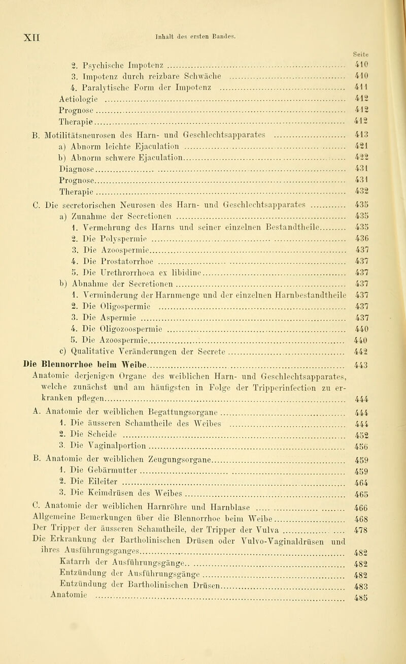 Seit« 2. Psychische Impotenz 410 3. Impotenz durch reizbare Schwäche 4i0 4. Paralytische Form der Impotenz 411 Aetiologie 412 Prognose 412 Therapie 412 B. Motilitätsneurosen des Harn- und Geschlechtsapparates 413 a) Abnorm leichte Ejaculation 421 b) Abnorm schwere Ejaculation 422 Diagnose 431 Prognose 431 Therapie 432 C. Die secretorischen Neurosen des Harn- und Geschlechtsapparates 435 a) Zunahme der Secretionen 435 1. Vermehrung des Harns und seiner einzelnen Bestandtheilc 435 2. Die Polyspermie 436 3. Die Azoospermie 437 4. Die Prostatorrhoe 437 5. Die Urethrorrhoea ex libidine 437 b) Abnahme der Secretionen 437 1. Verminderung der Harnmenge und der einzelnen Harnbestandtheile 437 2. Die Oligospermie 437 3. Die Aspermie 437 4. Die Oligozoospermie 440 5. Die Azoospermie 440 c) Qualitative Veränderungen der Secrete 442 Die Bleunorrlioe beim Weibe 443 Anatomie derjenigen Organe des weiblichen Harn- und Geschlechtsapparates, welche zunächst und am häufigsten in Folge der Tripperinfection zu er- kranken pflegen 444 A. Anatomie der weiblichen Begattungsorgane 444 1. Die äusseren Schamtheile des Weibes 444 2. Die Scheide 452 3. Die Vaginalportion 456 B. Anatomie der weiblichen Zeugungsorgane 459 1. Die Gebärmutter 459 2. Die Eileiter 464 3. Die Keimdrüsen des Weibes 465 G. Anatomie der weiblichen Harnröhre und Harnblase 466 Allgemeine Bemerkungen über die Blennorrhoe beim Weibe 468 Der Tripper der äusseren Schamtheile, der Tripper der Vulva 478 Die Erkrankung der Bartholinischen Drüsen oder Vulvo-Vaginaldrüsen und ihres Ausführungsganges 482 Katarrh der Ausführungsgänge 482 Entzündung der Ausführungsgänge 482 Entzündung der Bartholinischen Drüsen 483 Anatomie 4^5