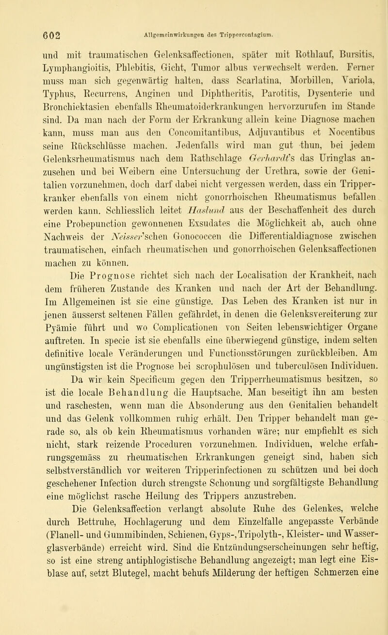 und mit traumatischen Gelenksaffectionen, später mit Rothlauf, Bursitis, Lymphangioitis, Phlebitis, Gicht, Tumor albus verwechselt werden. Ferner muss man sich gegenwärtig halten, dass Scarlatina, Morbillen, Variola, Typhus, Recurrens, Anginen und Diphtheritis, Parotitis, Dysenterie und Bronchiektasien ebenfalls Rheumatoiderkrankungen hervorzurufen im Stande sind. Da man nach der Form der Erkrankung allein keine Diagnose machen kann, muss man aus den Concomitantibus, Adjuvantibus et Nocentibus seine Riickschlüsse machen. Jedenfalls wird man gut thun, bei jedem Gelenksrheumatismus nach dem Rathschlage GerJianWs das üringlas an- zusehen und bei Weibern eine Untersuchung der Urethra, sowie der Geni- talien vorzunehmen, doch darf dabei nicht vergessen werden, dass ein Tripper- kranker ebenfalls von einem nicht gonorrhoischen Rheumatismus befallen werden kann. Schliesslich leitet Haslund aus der Beschaffenheit des durch eine Probepunction gewonnenen Exsudates die Möglichkeit ab, auch ohne Nachweis der A^^mt^r'schen Gonococcen die Differentialdiagnose zwischen traumatischen, einfach rheumatischen und gonorrhoischen Gelenksaffectionen macheu zu können. Die Prognose richtet sich nach der Localisation der Krankheit, nach dem früheren Zustande des Kranken und nach der Art der Behandlung. Im Allgemeinen ist sie eine günstige. Das Leben des Kranken ist nur in jenen äusserst seltenen Fällen gefährdet, in denen die Gelenksvereiterung zur Pyämie führt und wo Complicationen von Seiten lebenswichtiger Organe auftreten. In specie ist sie ebenfalls eine überwiegend günstige, indem selten definitive locale Veränderungen und Functionsstörungen zurückbleiben. Am ungünstigsten ist die Prognose bei scrophulösen und tuberculösen Individuen. Da wir kein Specificum gegen den Tripperrheumatismus besitzen, so ist die locale Behandlung die Hauptsache. Man beseitigt ihn am besten und raschesten, wenn man die Absonderung aus den Genitalien behandelt und das Gelenk vollkommen ruhig erhält. Den Tripper behandelt man ge- rade so, als ob kein Rheumatismus vorhanden wäre; nur empfiehlt es sich nicht, stark reizende Proceduren vorzunehmen. Individuen, welche erfah- rungsgemäss zu rheumatischen Erkrankungen geneigt sind, haben sich selbstverständlich vor weiteren Tripperinfectionen zu schützen und bei doch geschehener Infection durch strengste Schonung und sorgfältigste Behandlung eine möglichst rasche Heilung des Trippers anzustreben. Die Gelenksaffection verlangt absolute Ruhe des Gelenkes, welche durch Bettruhe, Hochlagerung und dem Einzelfalle angepasste Verbände (Flanell- und Gummibinden, Schienen, Gyps-, Tripolyth-, Kleister- und Wasser- glasverbände) erreicht wird. Sind die Entzündungserscheinungen sehr heftig, so ist eine streng antiphlogistische Behandlung angezeigt; man legt eine Eis- blase auf, setzt Blutegel, macht behufs Milderung der heftigen Schmerzen eine