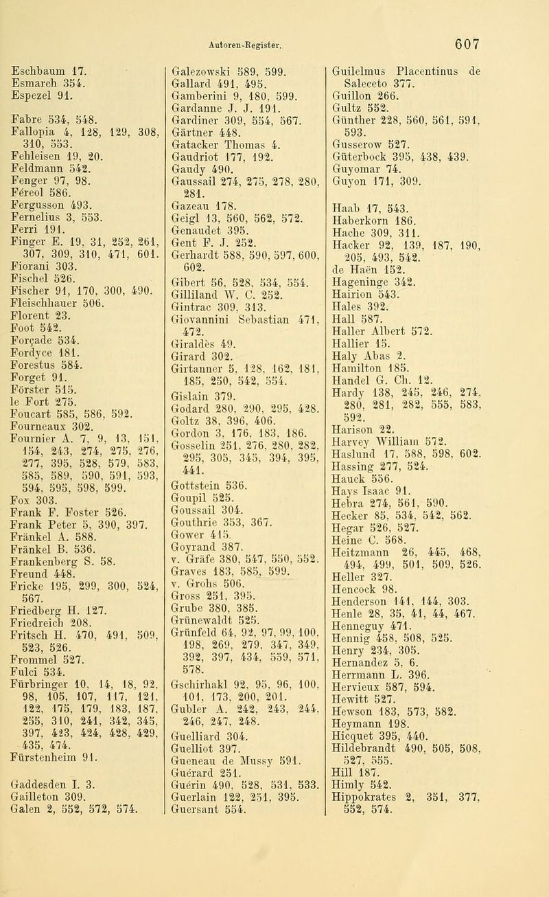 Eschbaum 17. Esmarch 354. Espezel 91. Fabre 534. 548. Fallopia 4, 128, 129, 308, 310, 553. Fehleisen 19, 20. Feldmann 542. Fenger 97, 98. Fereol 586. Fergusson 493. Fernelius 3, 553. Ferri 191. Finger E. 19, 31, 252, 261, 307, 309, 3i0, 471, 601. Fiorani 303. Fischel 526. Fischer 91, 170, 300, 490. Fleischhauer 506. Florent 23. Foot 542. For9ade 534. Fordyce 181. Forestus 584. Forget 91. Förster 515. le Fort 275. Foucart 585, 586, 592. Pourneaux 302. Fournier A. 7, 9, 13, 151, 154, 243, 274, 275, 276, 277, 395, 528, 579, 583, 585, 589, 590, 591, 593, 594, 595, 598, 599. Fox 303. Frank F. Foster 526. Frank Peter 5, 390, 397. Fränkel A, 588. Fränkel B. 536. Frankenberg S. 58. Freund 448. Fricke 195, 299, 300, 524, 567. Friedberg H. 127. Friedreich 208. Fritsch H. 470, 491, 509, 523, 526. Frommel 527. Fulci 534. Fürbringer 10, 14, 18, 92, 98, 105, 107, 117, 121, 122, 175, 179, 183, 187, 255, 310, 241, 342. 345, 397, 423, 424, 428, 429, 435, 474. Fürstenheim 91. Gaddesden I. 3. Gailleton 309. Galen 2, 552, 572, 574. Galezowski 589, 599. Gallard 491, 495. Gamberini 9, 180, 599. Gardanne J. J. 191. Gardiner 309, 554, 567. Gärtner 448. Gatacker Thomas 4. Gaudriot 177, 192. Gaudy 490. Gaussail 274, 275, 278, 280, 281. Gazeau 178. Geigl 13, 560, 562, 572. Genaudet 395. Gent F J 252 Gerhardt 588, 590, 597, 600, 602. Gibert 56, 528, 534, 554. Gilliland W. C. 252. Gintrac 309, 313. Giovannini Sebastian 471, 472. Giraldes 49. Girard 302. Girtanner 5, 128, 162. 181, 185, 250, 542, 554. Gislain 379. Godard 280, 290. 295, 428. Goltz 38, 396, 406. Gordon 3, 176, 183. 186. Gosselin 251, 276, 280, 282, 295, 305, 345, 394, 395, 441. Gottstein 536. Goupil 525. Goussail 304. Gouthrie 353, 367. Gower 415. Goyrand 387. V. Gräfe 380, 547, 550, 552. Graves 183, 585, 599. V. Grohs 506. Gross 251, 395. Grube 380, 385. Grünewaldt 525. Grünfeld 64, 92, 97, 99,100, 198, 269, 279, 347, 349, 392, 397, 434, 559, 571, 578. Gschirhakl 92, 95, 96, 100, 101, 173, 200, 201. Gubler A. 242, 243. 244, 246, 247, 248. Guelliard 304. Guelliot 397. Gueneau de Mussy 591. Guerard 251. Guerin 490, 528, 531, 533. Guerlain 122, 251, 395. Guersant 554. Guilelmus Placentinus de Saleceto 377. Guillon 266. Gultz 552. Günther 228, 560, 561, 591, 593. Gusserow 527. Güterbock 395, 438, 439. Guyomar 74. Guyon 171, 309. Haab 17, 543. Haberkorn 186. Hache 309, 311. Hacker 92, 139, 187, 190, 205, 493, 542. de Haen 152. Hageninge 342. Hairion 543. Haies 392. Hall 587. Haller Albert 572. Hallier 15. Haly Abas 2. Hamilton 185. Handel G. Ch. 12. Hardy 138, 245, 246, 274, 280, 281, 282, 555, 583, 592. Harison 22. Harvey William 572. Haslund 17, 588, 598, 602. Hassing 277, 524. Hauck 556. Hays Isaac 91. Hebra 274, 561, 590. Hecker 85, 534, 542, 562. Hegar 526, 527. Heine C. 568. Heitzmann 26, 445, 468, 494, 499, 501, 509, 526. Heller 327. Hencock 98. Henderson 141, 144, 303. Henle 28, 35, 41, 44, 467. Henneguy 471. Hennig 458, 508, 525. Plenry 234, 305. Hernandez 5, 6. Herrmann L. 396. Hervieux 587, 594. Hewitt 527. Hewson 183, 573, 582. Heymann 198. Hicquet 395, 440. Hildebrandt 490, 505, 508, 527, 555. Hill 187. Himly 542. Hippokrates 2, 351, 377, 552, 574.