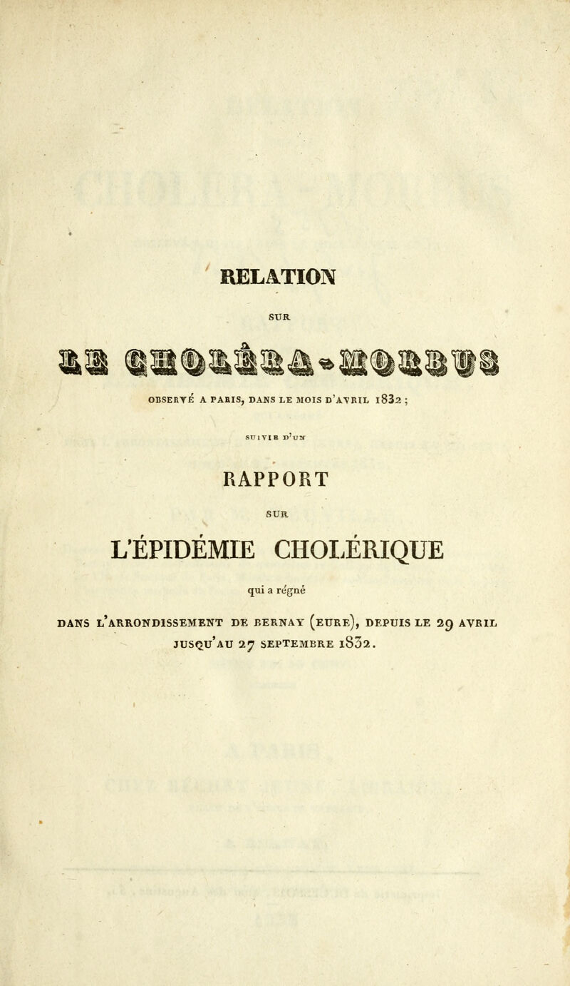 RELATION OBSERYÉ A PABIS, DANS LE MOIS d'A\RIL i832 ; SUIYIB n'VH RAPPORT L'ÉPIDÉMIE CHOLÉRIQUE qui a règne DANS l'arrondissement DE BERNAY (eURe), DEPUIS LE 29 AVRIL jusqu'au 27 SEPTEMBRE l852.