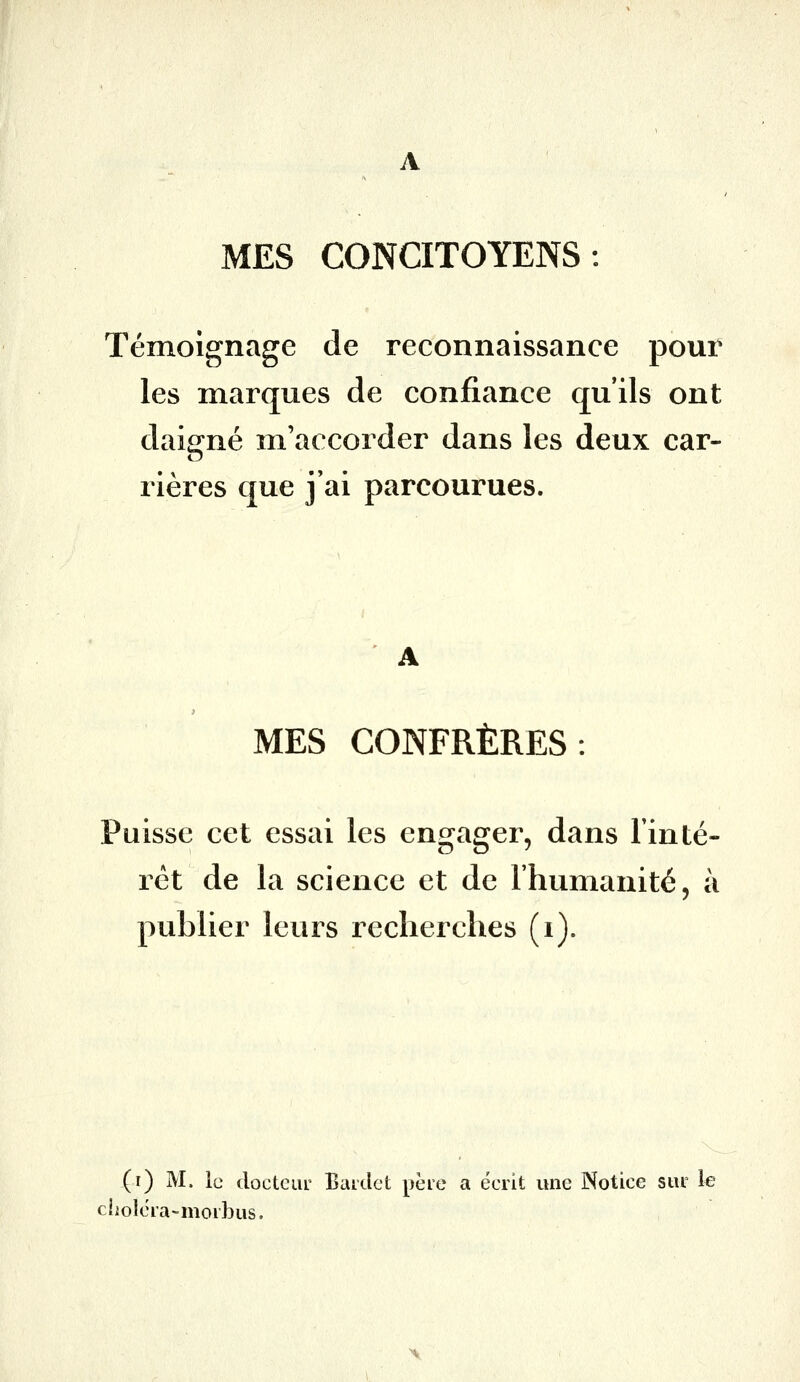 MES CONCITOYENS: Témoignage de reconnaissance pour les marques de confiance qu'ils ont daigné m'accorder dans les deux car- rières que j'ai parcourues. MES CONFRÈRES: Puisse cet essai les engager, dans Tinté- rét de la science et de l'humanité, à publier leurs recherches (i). (i) M. le docteui' Baidct père a écrit une Notice sm le choléra-morbus.