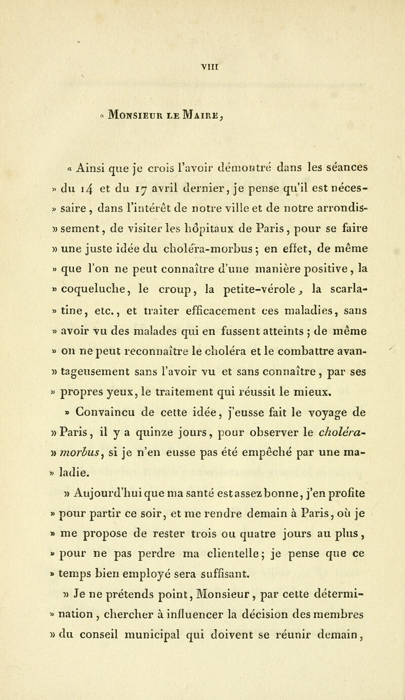 YIII ^. Monsieur le Maire^ « Ainsi que je crois l'avoir démontré dans les séances « du i4 et du 17 avril dernier, je pense qu'il est néces- » saire , dans l'intérêt de notre ville et de notre arrondis- )) sèment, de visiter les hôpitaux de Paris, pour se faire » une juste idée du chole'ra-morbns 5 en effet, de même » que l'on ne peut connaître d'une manière positive, la «coqueluche, le croup, la petite-vérole^ la scarla- »tine, etc., et traiter efficacement ces maladies, sans » avoir vu des malades qui en fussent atteints ; de même » on ne peut reconnaître le choléra et le combattre avan- » tageusement sans l'avoir vu et sans connaître, par ses « propres yeux, le traitement qui réussit le mieux. » Convaincu de cette idée, j'eusse fait le voyage de » Paris, il y a quinze jours, pour observer le choléra^ » morbuSj si je n'en eusse pas été empêché par une ma- -» ladie. )) Aujourd'hui que ma santé est assez bonne, j'en profite » pour partir ce soir, et me rendre demain à Paris, où je » me propose de rester trois ou quatre jours au plus, » pour ne pas perdre ma clientelle ; je pense que ce » temps bien employé sera suffisant. w Je ne prétends point. Monsieur , par cette détermi- » nation , chercher à influencer la décision des membres » du conseil municipal qui doivent se réunir demain,