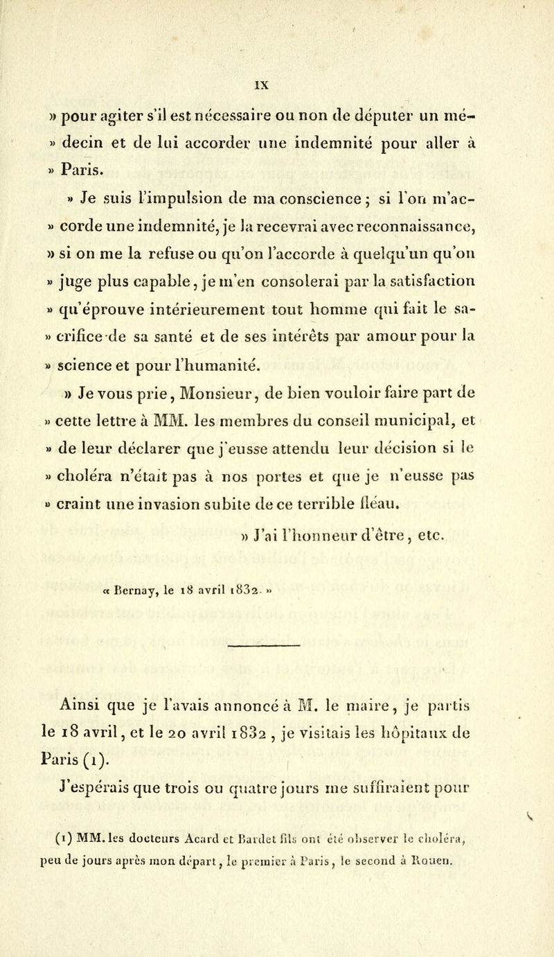 » pour agiter s'il est nécessaire ou non de députer un mé- » decin et de lui accorder une indemnité pour aller à » Paris. » Je suis l'impulsion de ma conscience ; si Ton m'ac- » corde une indemnité, je la recevrai avec reconnaissance, » si on me la refuse ou qu'on l'accorde à quelqu'un qu'on » juge plus capable, je m'en consolerai parla satisfaction » qu'éprouve intérieurement tout homme qui fait le sa- » crificede sa santé et de ses intérêts par amour pour la » science et pour l'humanité. » Je vous prie, Monsieur, de bien vouloir faire part de » cette lettre à MM. les membres du conseil municipal, et » de leur déclarer que j'eusse attendu leur décision si le » choléra n'était pas à nos portes et que je n'eusse pas » craint une invasion subite de ce terrible fléau. » J'ai l'honneur d'être, etc. « Bernay, le 18 avril i832. » Ainsi que je l'avais annoncé à M. le maire, je partis le 18 avril, et le 20 avril i832 , je visitais les hôpitaux de Paris (i). J'espérais que trois ou quatre jours me suffiraient pour (i) MM. les docteurs xicarcl et Ravdel fila onî été observer le choléra, peu de jours après mon départ, îe prcraier à Paris, le second à llouen. ^