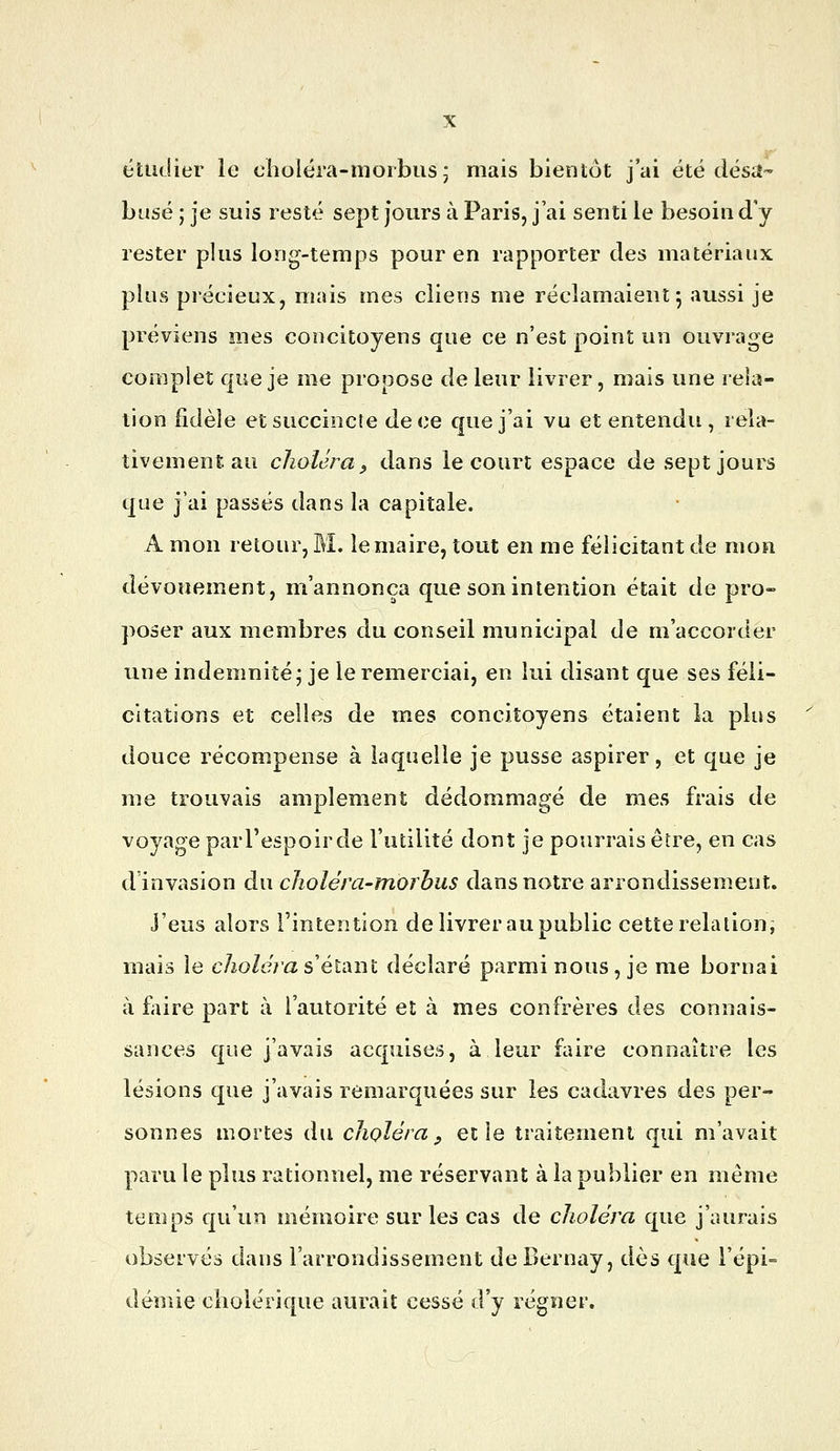 étudier le choléra-nioibusj mais bientôt j'ai été désiî- husé ; je suis resté sept jours à Paris, j ai senti le besoin d'y rester plus long-temps pour en rapporter des matériaux plus précieux, mais mes clieos me réclamaient 5 aussi je préviens mes concitoyens que ce n'est point un ouvrage complet que je me propose de leur livrer, mais une rela- tion fidèle et succincte de ce que j'ai vu et entendu , rela- tivement, au choléra^ dans le court espace de sept jours que j'ai passés dans la capitale. A mon retour, M. le maire, tout en me félicitant de mon dévouement, m'annonça que son intention était de pro- poser aux membres du conseil municipal de m'accorder une indemnité; je le remerciai, en lui disant que ses féli- citations et celles de mes concitoyens étaient la plus douce récompense à laquelle je pusse aspirer, et que je me trouvais amplement dédommagé de mes frais de voyage par l'espoir de l'utilité dont je pourrais être, en cas d'invasion du clioléra-morhus dans notre arrondissement, j'eus alors l'intentioîi de livrer au public cette relation, mais le choléra s élàiu déclaré parmi nous, je me bornai à foire part à l'autorité et à mes confrères des connais- sances que j'avais acquises, à leur foire connaître les lésions que j'avais remarquées sur les cadavres des per- sonnes mortes du choléra , et le traitement qui m'avait paru le plus rationnel, me réservant à la publier en même temps qu'un mémoire sur les cas de choléra que j'aurais observés dans l'arrondissement de Bernay, dès que l'épi- demie ciiolérique aurait cessé d'y régner.