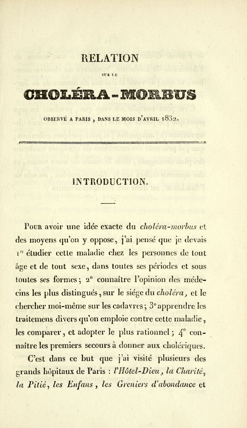 RELATION St'B T,E OBSERVÉ A PARIS , DANS LE MOIS d'aVRIL i832. INTRODUCTION. Pour avoir une idée exacte du choléra-morhus et des moyens qu'on y oppose, j'ai pensé que je devais i'^ étudier cette maladie chez les personnes de tout âge et de tout sexe, dans toutes ses périodes et sous toutes ses formes*, 2 connaître l'opinion des méde- cins les plus distingués, sur le siège du choléra^ et le chercher moi-même sur les cadavres; 3**apprendre les traitemens divers qu'on emploie contre cette maladie, les comparer, et adopter le plus rationnel ; 4^ con- naître les premiers secours à donner aux cholériques. C'est dans ce but que j'ai visité plusieurs des grands hôpitaux de Paris : VHôtel-Dieu^ la Chantéj la Pitié^ les Enfans , les Greniers d'abondance et