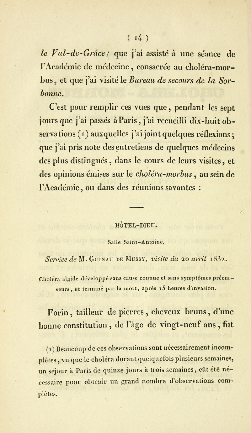 le Val de-Grâce; que j'ai assisté à une séance de FAcaclémie de médecine, consacrée au cîioléra-mor- Jjus, et que j'ai visité le Bureau de secours de la Sor^ bonne. C'est pour remplir ces vues que, pendant les sept jours que j'ai passés à Paris, j ai recueilli dix-liuit ob- servations (f ) auxquelles j'ai joint quelques réflexions, que j'ai pris note des entretiens de quelques médecins des plus distingués. dans le cours de leurs visites, et des opinions émises sur le choléra-morhus, au sein de l'Académie, ou dans des réunions savantes : HOTEL-DIEU. Salle Saint-Antoine. Sennce de M. Guenau de Mussy, visite du 20 avril i832. Clioléra algide développé sans cause connue et sans symptômes précur- seui's , et terminé par la mort, après i5 heures d'invasion. Forin, tailleur de pierres, cheveux bruns, d'une bonne constitution , de l'âge de vingt-neuf ans , fut (i) Beaucoup de ces observations sont nécessairement incom- plètes , vu que le choléra durant quelquefois plusieurs semaines, un séjour à Paris de quinze jours à trois semaines, eût été né- cessaire pour obtenir un grand nombre d'observations com- plètes.