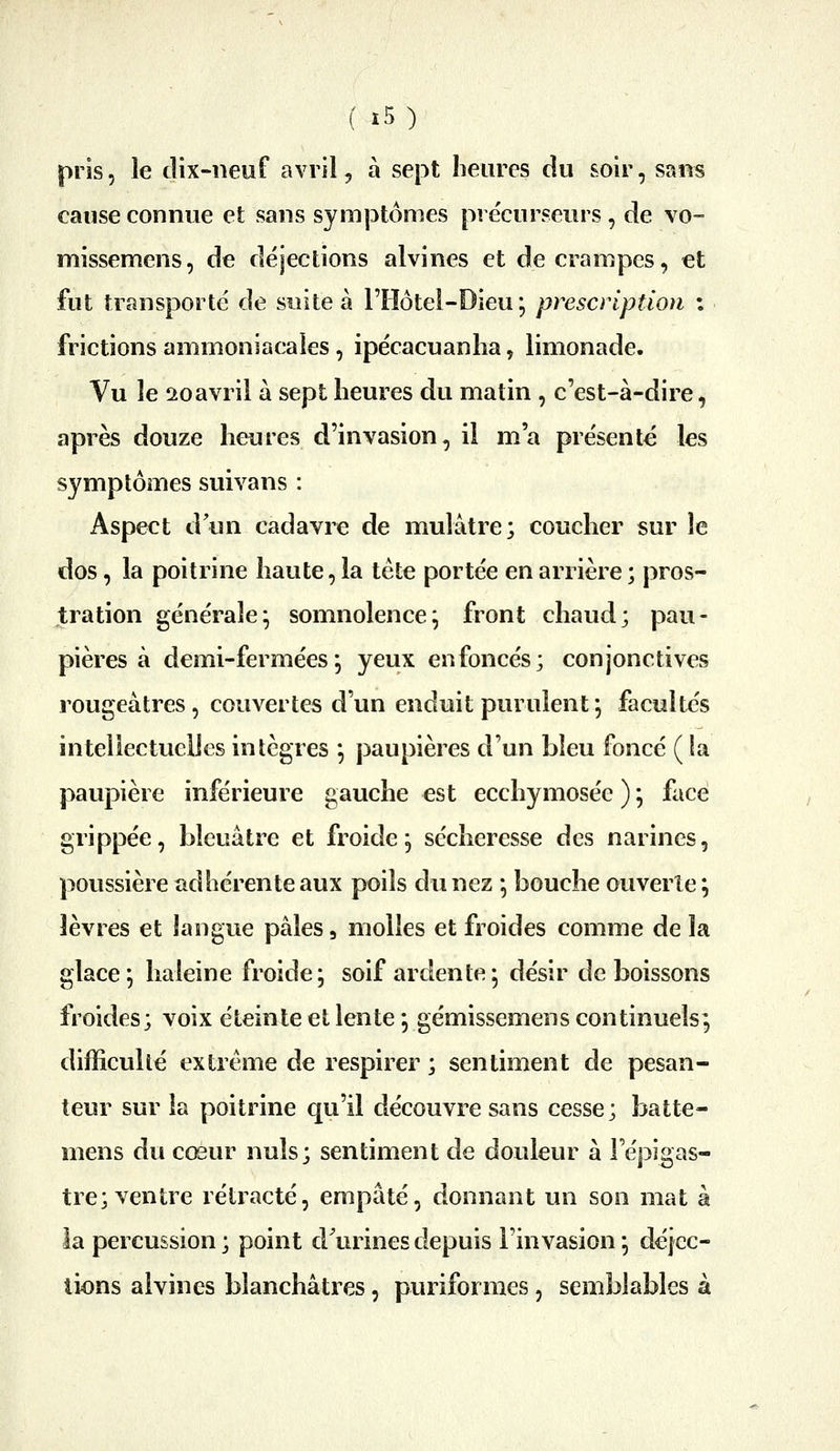 pris, le dix-neuf avril, à sept heures du soir, sans cause connue et sans symjJtomes précurseurs, de vo- missemens, de déjections alvines et de crampes, et fut transporté de suite à l'Hôtei-Dieu; prescription : frictions ammoniacales , ipécacuanlia, limonade. Vu le 2oavril à sept heures du matin , c'est-à-dire, après douze heures d'invasion, il m'a présente les symptômes suivans : Aspect dun cadavre de mulâtre; coucher sur le dos, la poitrine haute, la tète portée en arrière ; pros- tration générale^ somnolence^ front chaud; pau- pières à demi-ferméesj yeux enfoncés; conjonctives rougeàtres, couvertes d'un enduit purulent ; facultés intellectuelles intègres *, paupières d'un bleu foncé ( la paupière inférieure gauche est ecchymosée ) ; face grippée, bleuâtre et froide^ sécheresse des narines, poussière adhérente aux poils du nez *, bouche ouverte; lèvres et langue pâles, molles et froides comme de la glace; haleine froide; soif ardente; désir de boissons froides; voix éteinte et lente ; gémissemens continuels; difficulté extrême de respirer ; sentiment de pesan- teur sur la poitrine qu'il découvre sans cesse; batte- mens du cœur nuls; sentiment de douleur à Tépigas- tre; ventre rétracté, empâté, donnant un son mat à la percussion ; point d^urines depuis l'invasion ; déjec- tions alvines blanchâtres, puriformes , semblables à