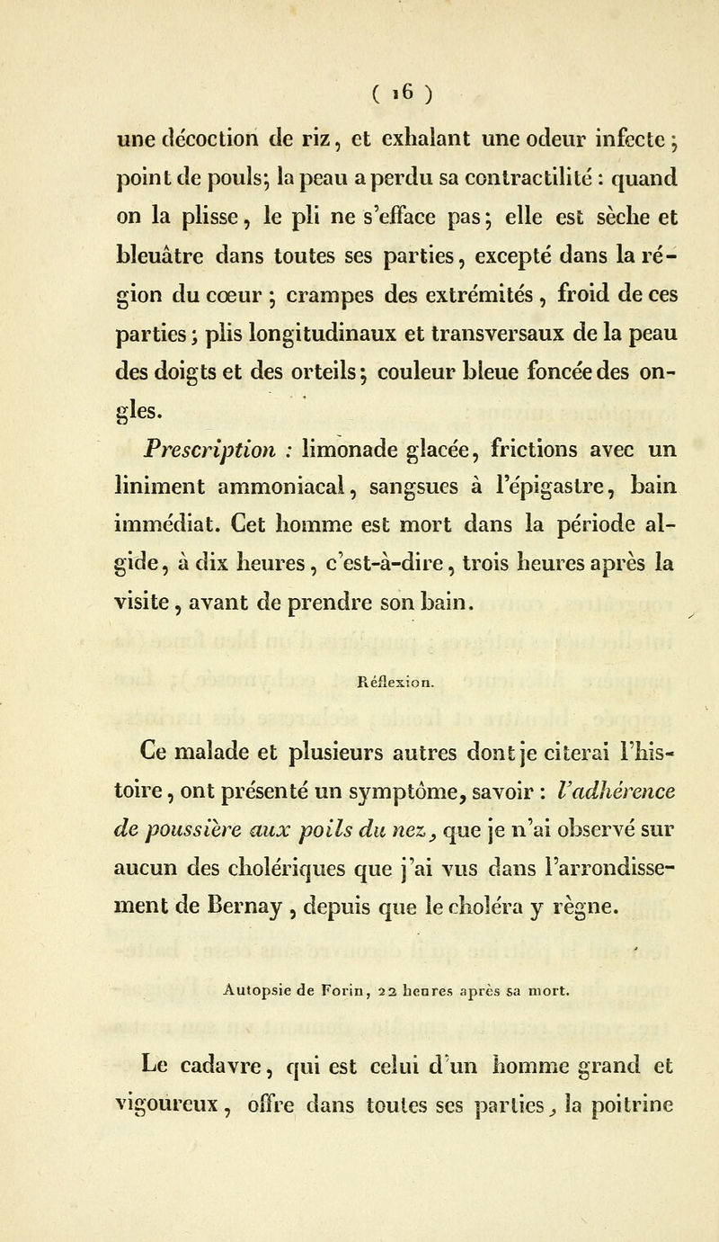 une décoction de riz, et exhalant une odeur infecte; point de pouls; la peau a perdu sa contractilité : quand on la plisse, le pli ne s'efface pas ; elle est sèche et bleuâtre dans toutes ses parties, excepte dans la ré- gion du cœur ; crampes des extrémités , froid de ces parties ; plis longitudinaux et transversaux de la peau des doigts et des orteils ; couleur bleue foncée des on- gles. Prescription : limonade glacée, frictions avec un liniment ammoniacal, sangsues à l'épigastre, bain immédiat. Cet homme est mort dans la période al- gide, à dix heures, c'est-à-dire, trois heures après la visite 5 avant de prendre son bain. Réflexion. Ce malade et plusieurs autres dont je citerai l'his- toire , ont présenté un symptôme, savoir : l'adhérence de poussière aux poils du nez^ que je n'ai observé sur aucun des cholériques que j'ai vus dans l'arrondisse- ment de Bernay , depuis que le choléra y règne. Autopsie de Forin, 22 henres après sa mort. Le cadavre, qui est celui d'un homme grand et vigoureux, oifre dans toutes ses parties^ la poitrine