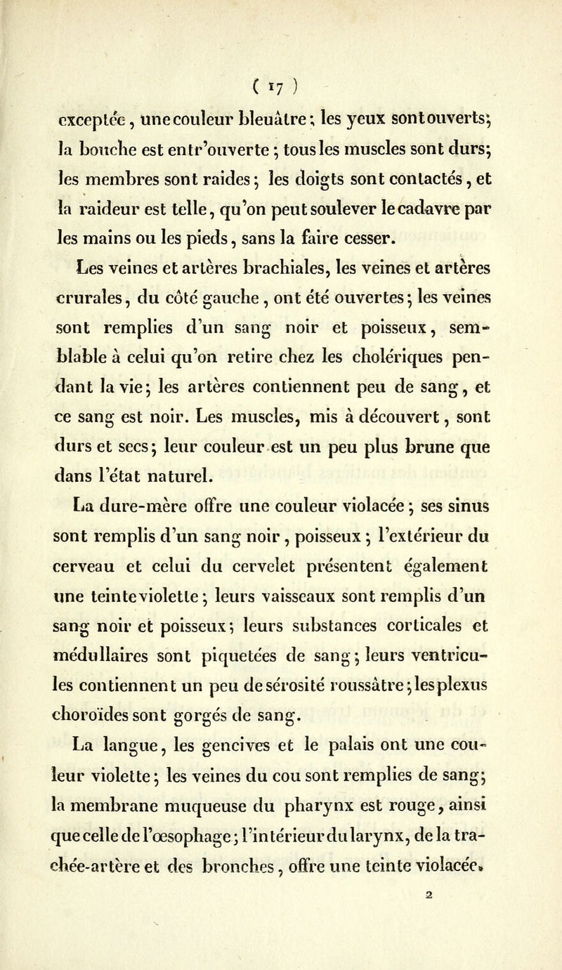 ( ï7 ) - exceptée, une couleur bleuâtre; les yeux sonl ouverts; la bouclie est entr'ouverte ; tous les muscles sont durs; les membres sont raides ; les doigts sont contactés, et la raideur est telle, qu'on peut soulever le cadavre par les mains ou les pieds, sans la faire cesser. Les veines et artères brachiales, les veines et artères crurales, du côté gauche, ont été ouvertes; les veines sont remplies d'un sang noir et poisseux, sem- blable à celui qu'on retire chez les cholériques pen- dant la vie; les artères contiennent peu de sang, et ce sang est noir. Les muscles, mis à découvert, sont durs et secs ; leur couleur est un peu plus brune que dans l'état naturel. La dure-mère offre une couleur violacée ; ses sinus sont remplis d'un sang noir, poisseux ; l'extérieur du cerveau et celui du cervelet présentent également une teinte violette ; leurs vaisseaux sont remplis d'un sang noir et poisseux*, leurs substances corticales et médullaires sont piquetées de sang; leurs ventricu- les contiennent un peu de sérosité roussàtre; les plexus choroïdes sont gorgés de sang. La langue, les gencives et le palais ont une cou- leur violette ; les veines du cou sont remplies de sang; la membrane muqueuse du pharynx est rouge, ainsi que celle de l'œsophage ; l'in térieur du larynx, de la tra- chée-artère et des bronches, offre une teinte violacée»