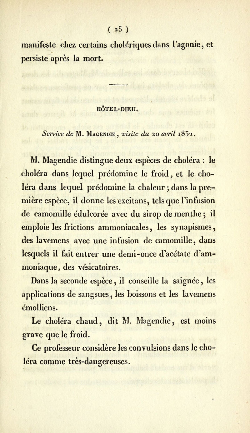 manifeste chez certains cholériques dans Tagonie, et persiste après la mort. HOTEL-DIEUc Senfice de M. Magendie, visiie du 20 avril i832. M. Magendie distingue deux espèces de choiera : le ehole'ra dans lequel prédomine le froid^ et le cho- léra dans lequel prédomine la chaleur ; dans la pre- mière espèce, il donne lesexcitans, tels que l'infusion de camomille édulcorée avec du sirop de menthe y il emploie les frictions ammoniacales 5 les synapismes, des lavemens avec une infusion de camomille, dans lesquels il fait entrer une demi-once d'acétate d'am- moniaque ;, des vésicatoires. Dans la seconde espèce, il conseille la saignée, les applications de sangsues, les boissons et les lavemens émoi liens. Le choléra chaud, dit M. Magcndie, est moins grave que le froid. Ce professeur considère les convulsions dans le cho- léra comme très-dangereuses.