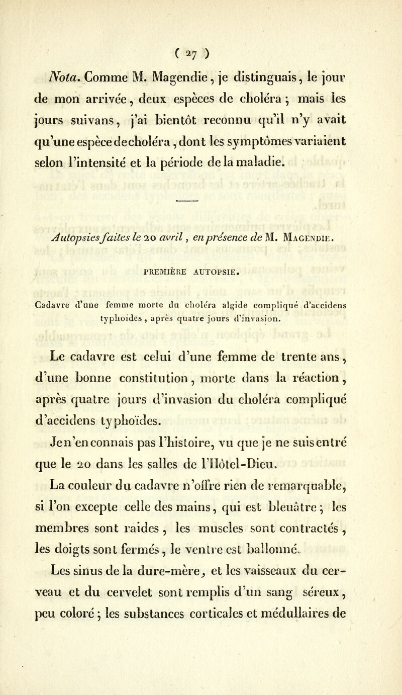 ( ^7 ) Nota, Comme M. Magendie, je distinguais, le jour de mon arrivée, deux espèces de choléra *, mais les jours suivans, j'ai bientôt reconnu qu'il n'y avait qu'une espèce de choléra 5 dont les symptômes variaient selon l'intensité et la période de la maladie. Autopsies faites le 10 avril, en présence de M. Magendie. PREMIÈRE AUTOPSIE. Cadavre d'une femme morte du choiera algide compliqué d'accidens typhoïdes, après quatre jours d'invasion. Le cadavre est celui d'une femme de trente ans, d'une bonne constitution, morte dans la réaction, après c|uatre jours d'invasion du choléra compliqué d'accidens typhoïdes. Je n'en connais pas l'histoire, vu que je ne suis entré que le 20 dans les salles de THôtel-Dieu. La couleur du cadavre n'offre rien de remarquable, si l'on excepte celle des mains, cjui est bleuâtre ; les membres sont raides , les muscles sont contractés , les doigts sont fermés, le ventre est ballonné.. Les sinus de la dure-mère^ et les vaisseaux du cer- veau et du cervelet sont remplis d'un sang séreux, peu coloré j les substances corticales et médullaires de