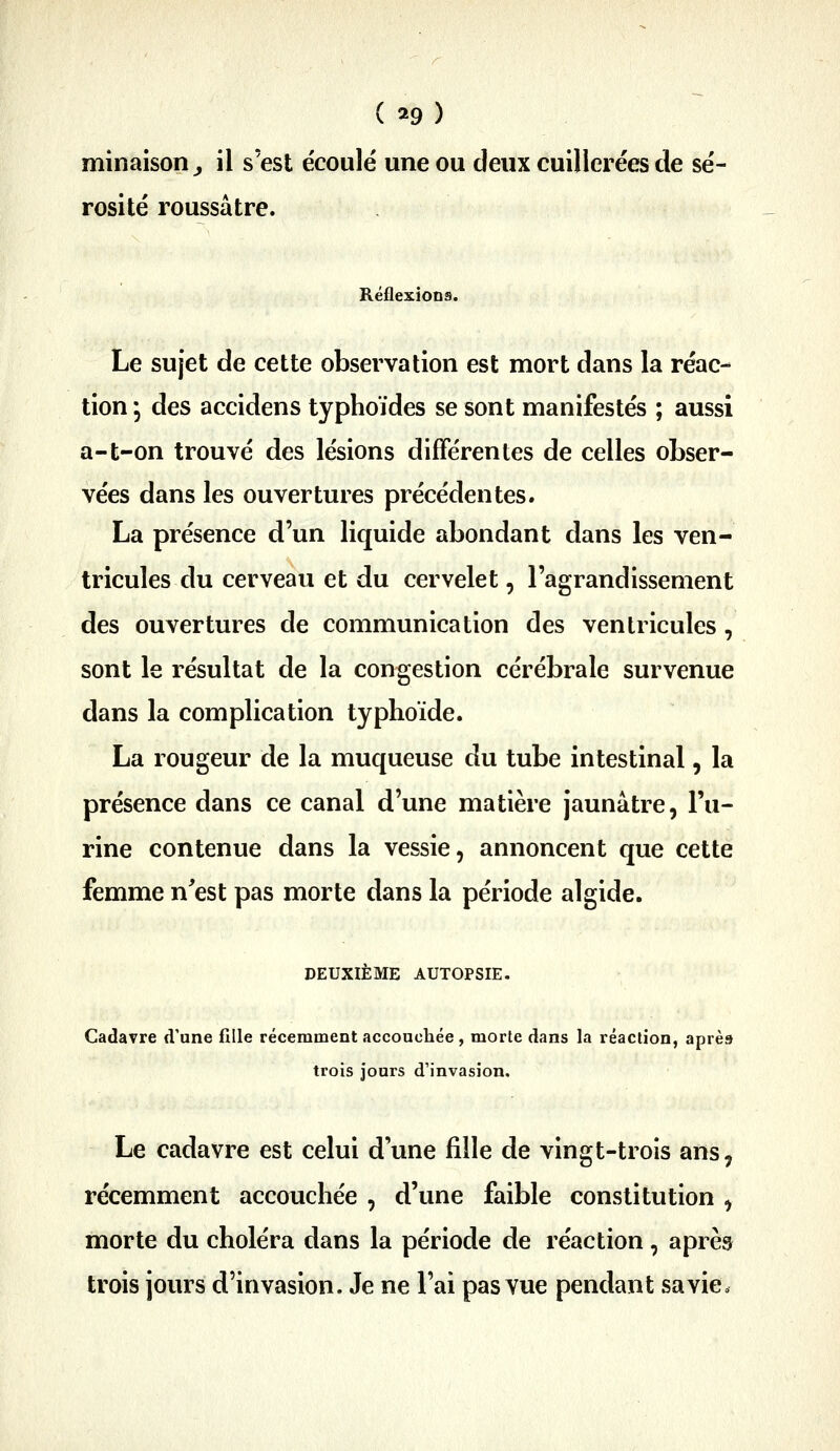 minaison ^ il s'est écoule une ou deux cuillerées de sé- rosité roussâtre. Réflexions. Le sujet de cette observation est mort dans la réac- tion 5 des accidens typhoïdes se sont manifestés ; aussi a-t-on trouvé des lésions différentes de celles obser- vées dans les ouvertures précédentes. La présence d'un liquide abondant dans les ven- tricules du cerveau et du cervelet, l'agrandissement des ouvertures de communication des ventricules, sont le résultat de la congestion cérébrale survenue dans la complication typhoïde. La rougeur de la muqueuse du tube intestinal, la présence dans ce canal d'une matière jaunâtre, l'u- rine contenue dans la vessie, annoncent que cette femme n'est pas morte dans la période algide. DEUXIÈME AUTOPSIE. Cadavre d'une fille récemment accouchée, morte dans la réaction, après trois jours d'invasion. Le cadavre est celui d'une fille de vingt-trois ans, récemment accouchée , d'une faible constitution , morte du choléra dans la période de réaction, après trois jours d'invasion. Je ne l'ai pas vue pendant sa vie»