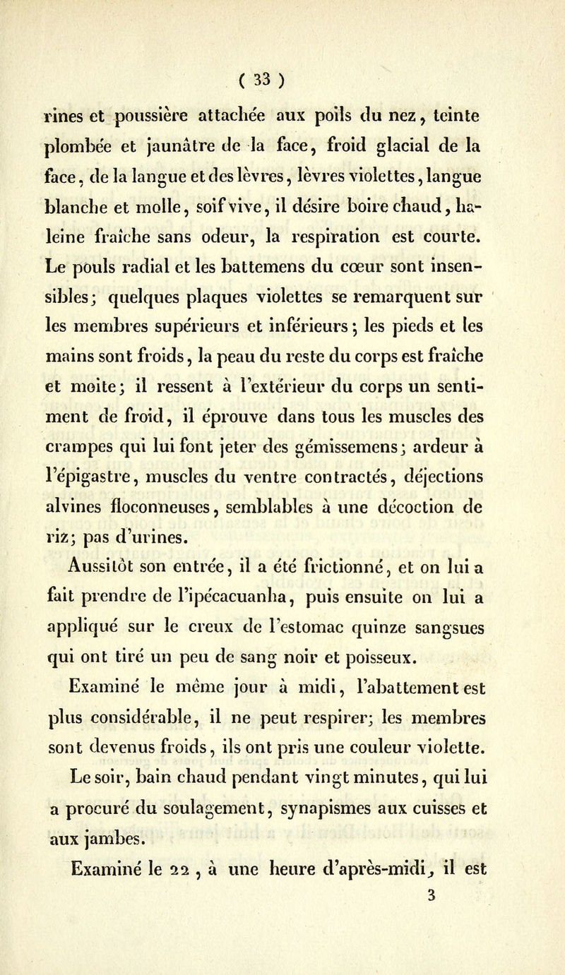 rines et poussière attachée aux poils du nez ^ teinte plombée et jaunâtre de la face, froid glacial de la face, de la langue et des lèvres, lèvres violettes, langue blanche et molle, soif vive, il de'sire boire chaud, ha^- leine fraîche sans odeur, la respiration est courte. Le pouls radial et les battemens du cœur sont insen- sibles; quelques plaques violettes se remarquent sur les membres supérieurs et inférieurs *, les pieds et les mains sont froids, la peau du reste du corps est fraîche et moite; il ressent à l'extérieur du corps un senti- ment de froid, il éprouve dans tous les muscles des crampes qui lui font jeter des gémissemens; ardeur à l'épigastre, muscles du ventre contractés, déjections alvines floconneuses, semblables à une décoction de riz; pas d'urines. Aussitôt son entrée, il a été frictionné, et on lui a fait prendre de l'ipécacuanha, puis ensuite on lui a appliqué sur le creux de l'estomac quinze sangsues qui ont tiré un peu de sang noir et poisseux. Examiné le même jour à midi, l'abattement est plus considérable, il ne peut respirer; les membres sont devenus froids, ils ont pris une couleur violette. Le soir, bain chaud pendant vingt minutes, qui lui a procuré du soulagement, synapismes aux cuisses et aux jambes. Examiné le Sîi, à une heure d'après-midi^ il est 3