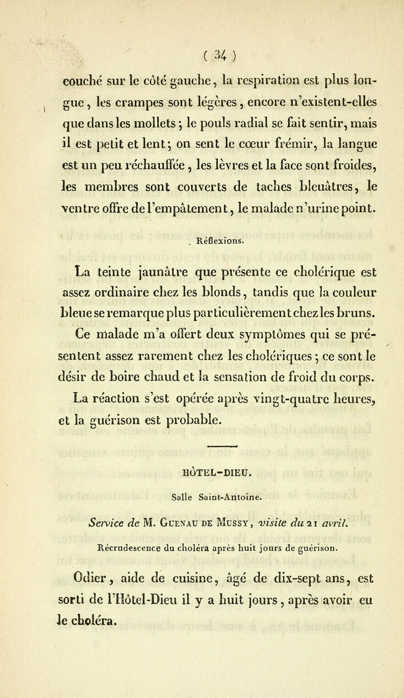 couché sur le côte gauche, la lespiratiou est plus lon- gue , les crampes sont légères, encore n'existent-elles que dans les mollets, le pouls radial se fait sentir, mais il est petit et lent*, on sent le cœur frémir, la langue est un peu réchaufîee, les lèvres et la face spnt froides, les membres sont couverts de taches bleuâtres, le ventre offre de l'empâtement, le malade n'urine point. Réflexions. La teinte jaunâtre que présente ce cholérique est assez ordinaire chez les blonds, tandis que la couleur bleue se remarque plus par ticulièrement chez les bruns. Ce malade m'a offert deux symptômes qui se pré- sentent assez rarement chez les cholériques j ce sont le désir de boire chaud et la sensation de froid du corps. La réaction s'est opérée après vingt-quatre heures, et la guérison est probable. HOTEL-DIEU. Salle Saint-Antoine. Service de M. Gcenau de Mussy, visite du 21 avril. Récradescence du choléra après huit jours de guérison. Odier, aide de cuisine, âgé de dix-sept ans, est sorti de l'Hôtel-Dieu il y a huit jours, après avoir eu le choléra.