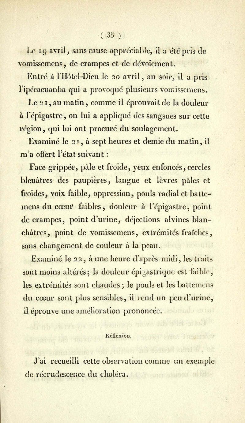 Le 19 avril, sans cause appréciable, il a été pris de vomissemens, de crampes et de dévoiement. Entré à riîôtel-Dieu le 20 avril, au soir^ il a pris ripe'cacuanha qui a provoqué plusieurs vomissemens. Le 21, au matin, comme il éprouvait de la douleur à Tépigastre, on lui a appliqué des sangsues sur cette région, qui lui ont procuré du soulagement. Examiné le ^j , à sept heures et demie du matin, il m'a offert l'état suivant : Face grippée, pâle et froide, yeux enfoncés, cercles bleuâtres des paupières, langue et lèvres pâles et froides, voix faible, oppression, pouls radial et batte- mens du cœui* faibles, douleur à Fépigastre, point de crampes, point d'urine, déjections alvines blan- châtres, point de vomissemens, extrémités fraîches, sans changement de couleur à la peau. Examiné le 22, à une heure d'après-midi, les traits sont moins altérés, la douleur épigaslrique est faible, les extrémités sont chaudes; le pouls et lesbattemens du cœur sont plus sensibles, il rend un peu d'urine, il éprouve une amélioration prononcée. Réflexion. J'ai recueilli cette observation comme un exemple de recrudescence du choléra.