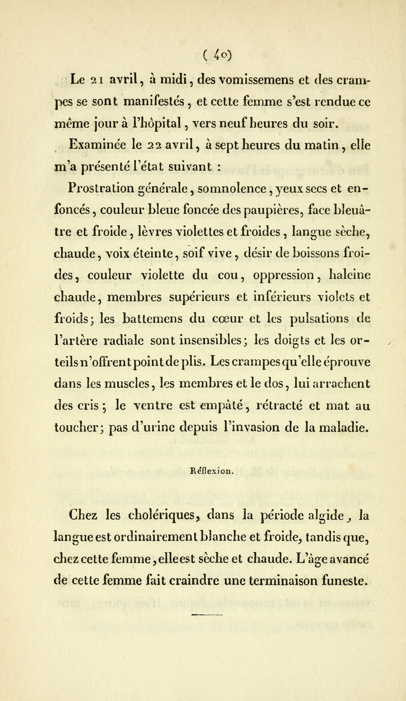 Le 11 avril, à midi, des vomissemens et des cram- pes se sont manifeste's, et cette femme s'est rendue ce même jour à l'hôpital, vers neuf heures du soir. Examine'e le 21 avril, à sept heures du matin, elle m'a présenté l'état suivant : Prostration générale, somnolence, yeux secs et en- foncés , couleur bleue foncée des paupières, face bleuâ- tre et froide, lèvres violettes et froides, langue sèche, chaude, voix éteinte, soif vive, désir de boissons froi- des , couleur violette du cou, oppression, haleine chaude, membres supérieurs et inférieurs violets et froids; les battemens du cœur et les pulsations de l'artère radiale sont insensibles; les doigts et les or- teils n'oflfrent point de plis. Les crampes qu'elle éprouve dans les muscles, les membres et le dos, lui arrachent des cris ; le ventre est empâté, rétracté et mat au toucher; pas d'urine depuis l'invasion de la maladie. Béflexion. Chez les cholériques, dans la période algide ^ la langue est ordinairement blanche et froide, tandis que, chez cette femme,elleest sèche et chaude. L'âge avancé de cette femme fait craindre une terminaison funeste.