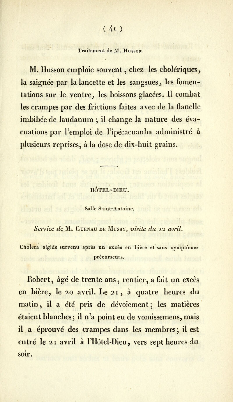 Traitement de M. Hussoif. M. Hiisson emploie souvent, chez les chole'riques, la saignée par la lancette et les sangsues^ les fomen- tations sur le ventre^ les boissons glacées. Il combat les crampes par des frictions faites avec de la flanelle imbibée de laudanum ; il change la nature des éva- cuations par l'emploi de l'ipécacuanha administré à plusieurs reprises, à la dose de dix-huit grains. HOTEL-DlEU. Salle Saint-Autoiue. Service de M. Guenau de Mussy, visite du 11 avril. Choléra algide survenu après un excès en bière et sans symptômes précurseurs. Robert, âgé de trente ans^ rentier, a fait un excès en bière, le 20 avril. Le 21, à quatre heures du matin, il a été pris de dévoiement; les matières étaient blanches; il n'a point eu de vomissemens, mais il a éprouvé des crampes dans les membres ; il est entré le 21 avril à l'Hôtel-Dieu, vers sept heures du soir.