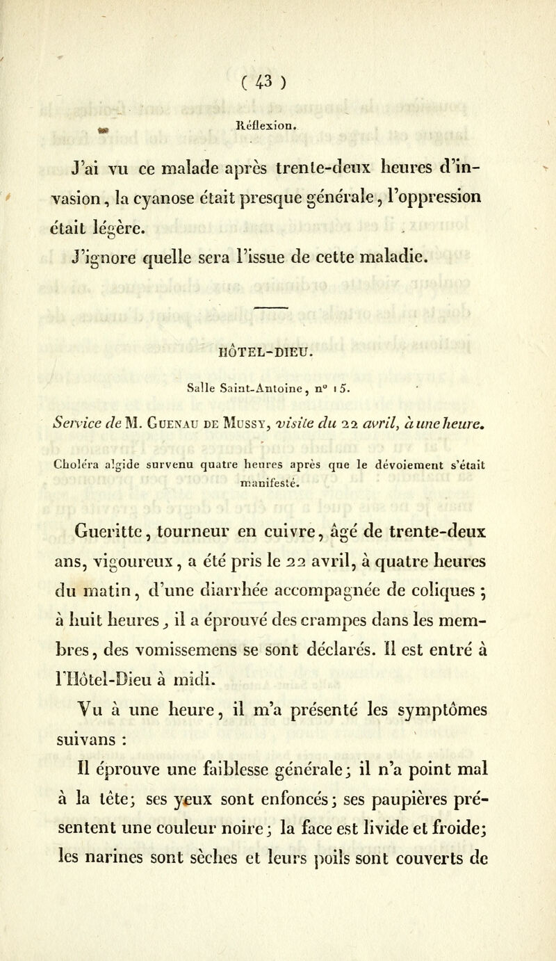 lléflexion. J'ai vu ce malade après trenle-deux heures d'in- vasion , la cyanose était presque générale, l'oppression était légère. J'ignore quelle sera l'issue de cette maladie. HOTEL-DIEU. Salle Saiat-Antoine, n i 5. Service r/eM. Guenau de Mussy, visite du 2.2 avril, huneheure. Choiera algide survenu quatre heures après que le dévoiemeut s'était Tiianifesté. Gueritte, tourneur en cuivre, âgé de trente-deux ans, vigoureux, a été pris le 22 avril, à quatre heures du matin, d'une diarrhée accompagnée de coliques ; à huit heures ^ il a éprouvé des crampes dans les mem- bres , des vomissemens se sont déclarés. Il est entré à riiôtel-Dieu à midi. Vu à une heure, il m'a présenté les symptômes suivans : Il éprouve une faiblesse générale; il n'a point mal à la tête; ses y£ux sont enfoncés; ses paupières pré- sentent une couleur noire ; la face est livide et froide; les narines sont sèches et leurs ]>oiis sont couverts de