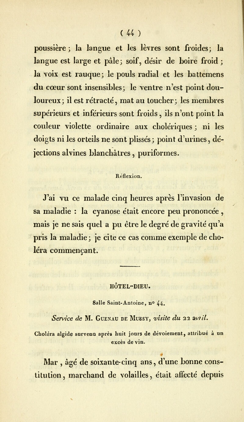 poussière ; la langue et les lèvres sont froides; la langue est large et pâle; soif, désir de boire froid; la Yoix est rauque; le pouls radial et les battemens du cœur sont insensibles; le ventre n'est point dou- loureux; il est rétracté, mat au toucher; les membres supérieurs et inférieurs sont froids, ils n'ont point la couleur violette ordinaire aux cholériques ; ni les doigts ni les orteils ne sont plissés; point d'urines, dé- jections alvines blanchâtres, puriformes. Rëâ( J'ai vu ce malade cinq heures après l'invasion de sa maladie : la cyanose était encore peu prononcée , mais je ne sais quel a pu être le degré de gravité qu'a pris la maladie; je cite ce cas comme exemple de cho- léra commençant. HOTEL-DIEU. Salle Saint-Antoine, n° 44. Service de M. Guenau de Mubsy, visite du 22 aw//. Choléra algide sorvena après huit jours de dévoiement, attribué à un excès de vin. Mar , âgé de soixante-cinq ans, d'une bonne cons- titution, marchand de volailles, était affecté depuis