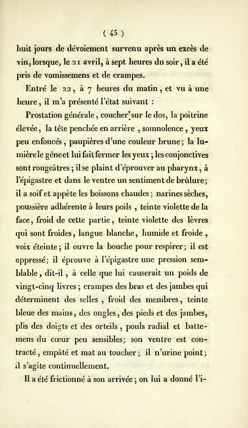 huit jours de dévoiement survenu après un excès de vin, lorsque^ le 11 avril, à sept heures du soir, il a été pris de vomissemens et de crampes. Entré le 22, 37 heures du malin, et vu à une heure, il m'a présenté l'état suivant : Prostation générale, coucher^sur le dos, la poitrine élevée, la tête penchée en arrière , somnolence , yeux peu enfoncés, paupières d'une couleur brune ; la lu- mière le gène et lui fait fermer les yeux j les conjonctives sont rougeâtres ; il se plaint d'éprouver au pharynx, à l'épigastre et dans le ventre un sentiment de brûlure; il a soif et appète les boissons chaudes; narines sèches, poussière adhérente à leurs poils , teinte violette de la face, froid de cette partie, teinte violette des lèvres qui sont froides, langue blanche, humide et froide , voix éteinte; il ouvre la bouche pour respirer; il est oppressé; il éprouve à l'épigastre une pression sem- blable , dit-il, à celle que lui causerait un poids de vingt-cinq livres *, crampes des bras et des jambes qui déterminent des selles , froid des membres, teinte bleue des mains, des ongles, des pieds et des jambes, plis des doigts et des orteils, pouls radial et batte- mens du cœur peu sensibles; son ventre est con- tracté, empâté et mat au toucher; il n'urine point; il s'agite continuellement. Il a élé frictionné à son arrivée \ on lui a donné l'i-