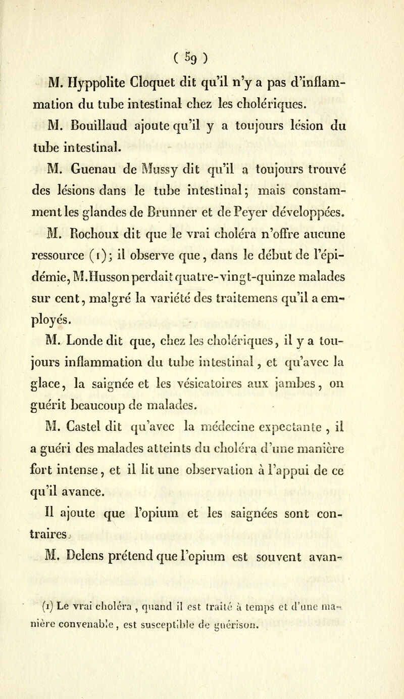 (%) M. Hyppolite Cloquet dit qu'il n'y a pas d'inflam- mation du tube intestinal chez les cliole'riques. M. Bouillaud ajoute qu'il y a toujours lésion du lube intestinal. M. Guenau de Mussy dit qu'il a toujours trouvé des le'sions dans le tube intestinal ; mais constam- ment les glandes de Brunner et dePeyer développées. M. Rochoux dit que le vrai choléra n'offre aucune ressource (i); il observe que, dans le début de l'épi- démie, M.Hussonperdait quatre-vingt-quinze malades sur cent, malgré la variété des traitemens qu'il a em- ployés. M. Londe dit que, chez les cholériques, il y a tou- jours inflammation du tube intestinal, et qu'avec la glace, la saignée et les vésicatoires aux jambes, on guérit beaucoup de malades. M. Castel dit qu'avec la médecine expectanle , il a guéri des malades atteints du choléra d'une manière fort intense, et il lit une observation à l'appui de ce qu'il avance. Il ajoute que l'opium et les saignées sont con- traires M, Delens prétend que l'opium est souvent avan- (i) Le vrai choléra , quand il est trailé à temps et d'une ma« nière convenable, est susceptible de gnérison.