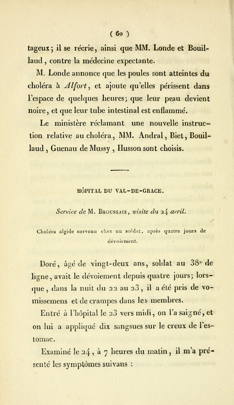 ( So ) tageux; il se récrie, ainsi que MM. Londe et Bouil- laud, contre la médecine expeclante. M. Londe annonce que les poules sont atteintes du choléra à Alfort ^ et ajoute qu'elles périssent dans l'espace de quelques heures; que leur peau devient noire, et que leur tube intestinal est enflammé. Le ministère réclamant une nouvelle instruc-- lion relative au choléra, MM. Andral, Biet, Bouil- laud , Guenau de Mussy , ïiusson sont choisis. HOPITAL DU VAL-DE-GRACE. Service de M. Broussais ^ visite du i/\. avril. Choléra algicle survenu cliex un soldat, après quatre jours de dévoiement. Doré, âgé de vingt-deux ans, soldat au 38* de ligne, avait le dévoiement depuis quatre jours; lors- que , dans la nuit du 22 au 23, il a été pris de vo- missemens et de crampes dans les membres. Entré a riiôpital le 23 vers midi, on Ta saigné, et on lui a appliqué dix sangsues sur le creux de Tes- tomac. Examiné le 24, à 7 heures du matin, il m'a pré-» sente les symptômes suivans :