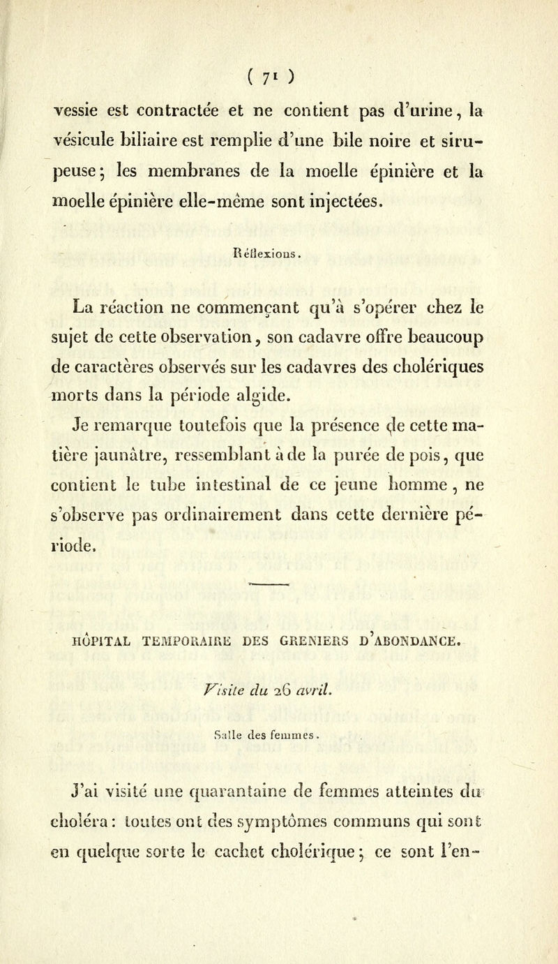 vessie est contractée et ne contient pas d'urine, la ve'sicule biliaire est remplie d'une bile noire et siru- peuse; les membranes de la moelle épinière et la moelle e'pinière elle-même sont injectées. Rétle La réaction ne commençant qu'à s'opérer chez le sujet de cette observation, son cadavre offre beaucoup de caractères observés sur les cadavres des cholériques morts dans la période algide. Je remarque toutefois que la présence <;Ie cette ma- tière jaunâtre, ressemblant à de la purée de pois, que contient le tube intestinal de ce jeune homme , ne s'observe pas ordinairement dans cette dernière pé- riode. HOPITAL TEMPORAIRE DES GRENIERS D ABONDANCE. Visite du 26 avril. Salle des femmes. J'ai visité une quarantaine de femmes atteintes du choléra : toutes ont des symptômes communs qui sont en quelque sorte le cachet cholérique ; ce sont l'en-