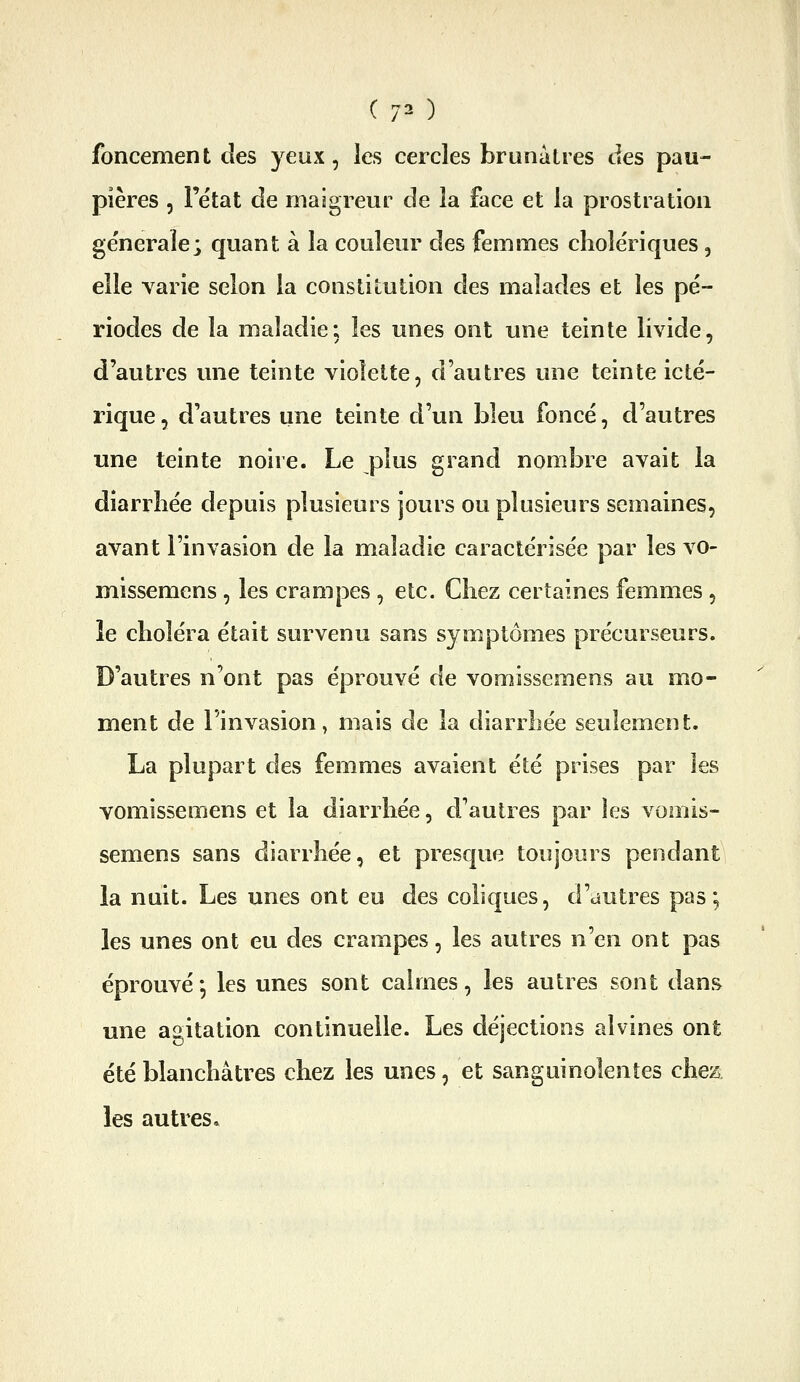 ( 7^ ) foncement des yeux, les cercles brunâtres des pau- pières 5 l'état de maigreur de la face et la prostration ge'neraîe; quant à la couleur des femmes cholériques, elle varie selon la constitution des malades et les pé- riodes de la maladie; les unes ont une teinte livide, d'autres une teinte violette, d'autres une teinte icté- rique, d'autres une teinte d'un bleu foncé, d'autres une teinte noire. Le plus grand nombre avait la diarrhée depuis plusieurs jours ou plusieurs semaines, avant l'invasion de la maladie caractérisée par les vo- missemens, les crampes, etc. Chez certaines femmes, le choléra était survenu sans symptômes précurseurs. D'autres n'ont pas éprouvé de vomissemens au mo- ment de l'invasion, mais de la diarrhée seulement. La plupart des femmes avaient été prises par les vomissemens et la diarrhée, d'autres par les vomis- semens sans diarrhée, et presque toujours pendant la nuit. Les unes ont eu des coliques, d'autres pas; les unes ont eu des crampes, les autres n'en ont pas éprouvé*, les unes sont calmes, les autres sont danf> une agitation continuelle. Les déjections alvines ont été blanchâtres chez les unes, et sanguinolentes chez les autres.