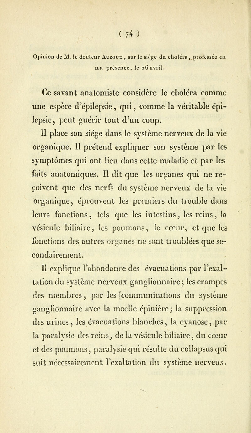 Opiuiou de M. le docteur Auzoux , sur le siège du choléra , professée eu ma présence, le 26 avril. Ce savant analomiste considère le choléra comme une espèce d'ëpilepsie, qui, comme la véritable épi- lepsie, peut guérir tout d'un coup. Il place son siège dans le système nerveux de la vie organique. 11 prétend expliquer son système par les symptômes qui ont lieu dans cette maladie et par les faits anatomiques. Il dit que les organes qui ne re- çoivent que des nerfs du système nerveux de la vie organique, éprouvent les premiers du trouble dans leurs fonctions, tels que les intestins^ les reins, la vésicule biliaire, les poumons, le cœur, et que les fonctions des autres organes ne sont troublées que se- condairement. Il explique Fabondance des évacuations par l'exal- tation du système nerveux ganglionnaire j les crampes des membres, par les [communications du système ganglionnaire avec la moelle épinière; la suppression des urines, les évacuations blanches, la cyanose, par la paralysie des reins^ de la vésicule biliaire, du cœur et des poumons, paralysie qui résulte du collapsus qui suit nécessairement l'exaltation du système nerveux.