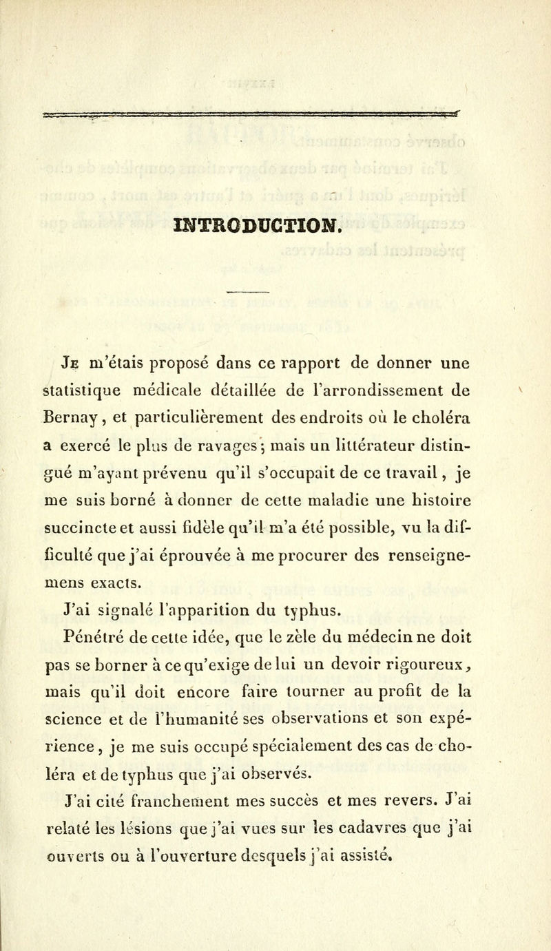 tçst INTRODUCTION. Jç m'étais proposé dans ce rapport de donner une statistique médicale détaillée de l'arrondissement de Bernay, et particulièrement des endroits où le choléra a exercé le plus de ravages, mais un littérateur distin- gué m'ayant prévenu qu'il s'occupait de ce travail, je me suis borné à donner de cette maladie une histoire succincte et aussi fidèle qu'il m'a été possible, vu la dif- ficulté que j'ai éprouvée à me procurer des renseigne- mens exacts. J'ai signalé l'apparition du typhus. Pénétré de cette idée, que le zèle du médecin ne doit pas se borner à ce qu'exige de lui un devoir rigoureux, mais qu'il doit encore faire tourner au profit de la science et de l'humanité ses observations et son expé- rience , je me suis occupé spécialement des cas de cho- léra et de typhus que j'ai observés. J'ai cité franchement mes succès et mes revers. J'ai relaté les lésions que j'ai vues sur les cadavres que j'ai ouverts ou à l'ouverture desquels j'ai assisté.