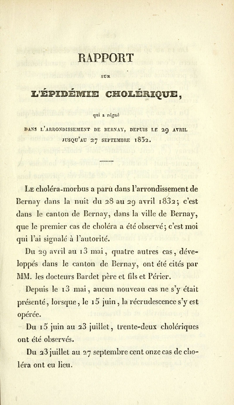qui a régné DANS l'arrondissement DE BERNAY, DEPUIS LE 29 AVRIL jusqu'au 27 SEPTEMBRE l852. Le choléra-morbus a paru dans l'arrondissement de Bernay dans la nuit du 28 au 29 avril i832; c'est dans le canlon de Bernay, dans la ville de Bernay, que le premier cas de choiera a été observé ; c'est moi qui l'ai signalé à l'autorité. Du 29 avril au i3 mai, quatre autres cas, déve- loppés dans le canton de Bernay, ont été cités par MM. les docteurs Bardet père et fils et Périer. Depuis le i3 mai, aucun nouveau cas ne s'y était présenté, lorsque, le i5 juin, la recrudescence s'y est opérée. Du i5 juin au 23 juillet, trente-deux cholériques ont été observés. Du 23 juillet au 27 septembre cent onze cas de cho- 1er a ont eu lieu.