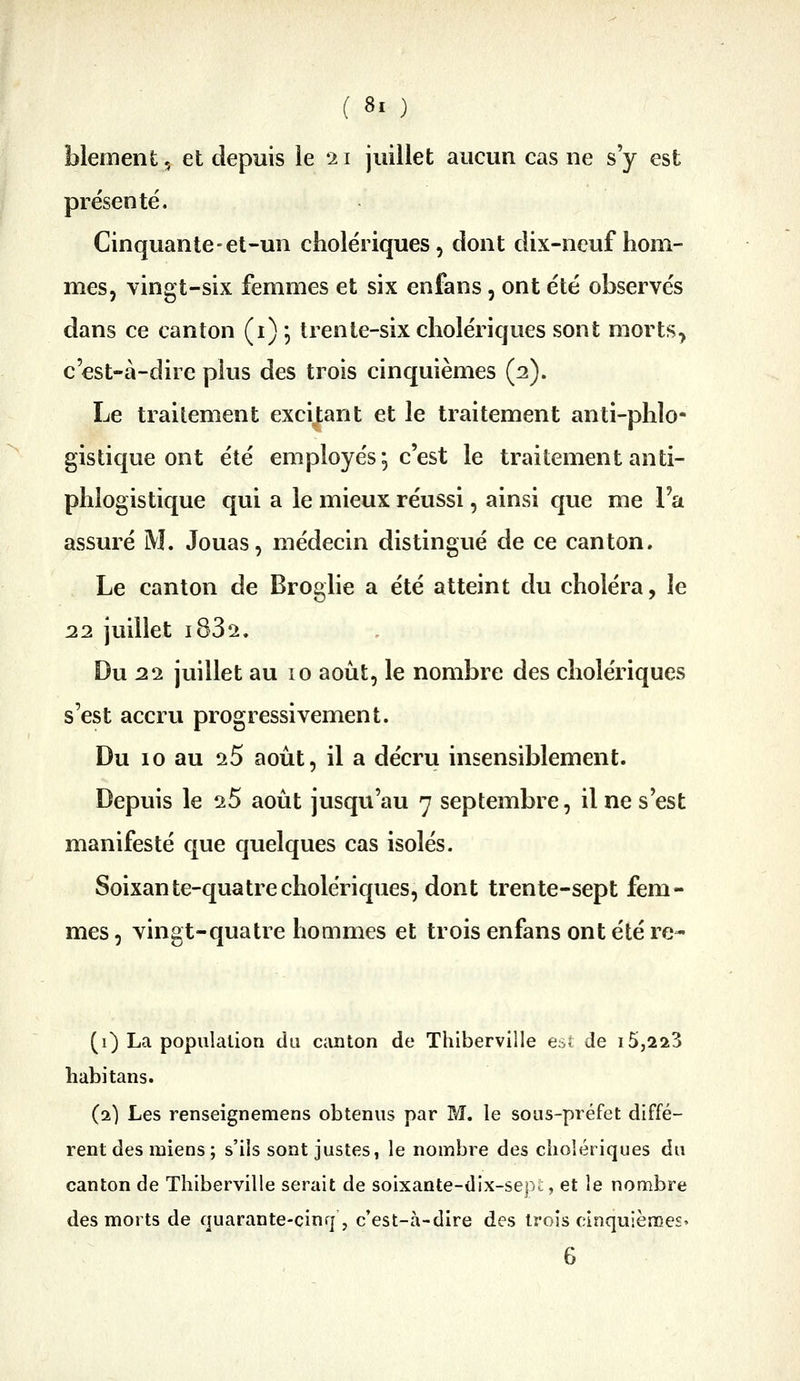 blement, et depuis ie 21 juillet aucun cas ne s'y est pre'senté. Cinquante-el-un cholériques, dont dix-neuf hom- mes, vingt-six femmes et six enfans, ont été observés dans ce canton (i) ] trente-six cholériques sont morts, c'est-à-dire plus des trois cinquièmes (2). Le traitement excitant et le traitement anti-phlo- gistique ont été employés •, c'est le traitement anti- phlogistique qui a le mieux réussi, ainsi que me l'a assuré M. Jouas, médecin distingué de ce canton. Le canton de Broghe a été atteint du choléra, le 22 juillet i832. Du 22 juillet au 10 août, le nombre des cholériques s'est accru progressivement. Du 10 au 25 août, il a décru insensiblement. Depuis le 25 août jusqu'au 7 septembre, il ne s'est manifesté que quelques cas isolés. Soixante-quatre cholériques, dont trente-sept fem- mes , vingt-quatre hommes et trois enfans ont été re- (1) La population du canton de Thiberville esi de i5,2a3 habitans. (2) Les renseignemens obtenus par M. le sous-préfet diffé- rent des miens ; s'ils sont justes, le nombre des cholériques du canton de Thiberville serait de soixante-dix-serj-, et le nombre des morts de quarante-cinq, c'est-à-dire des trois cinquièmes» 6