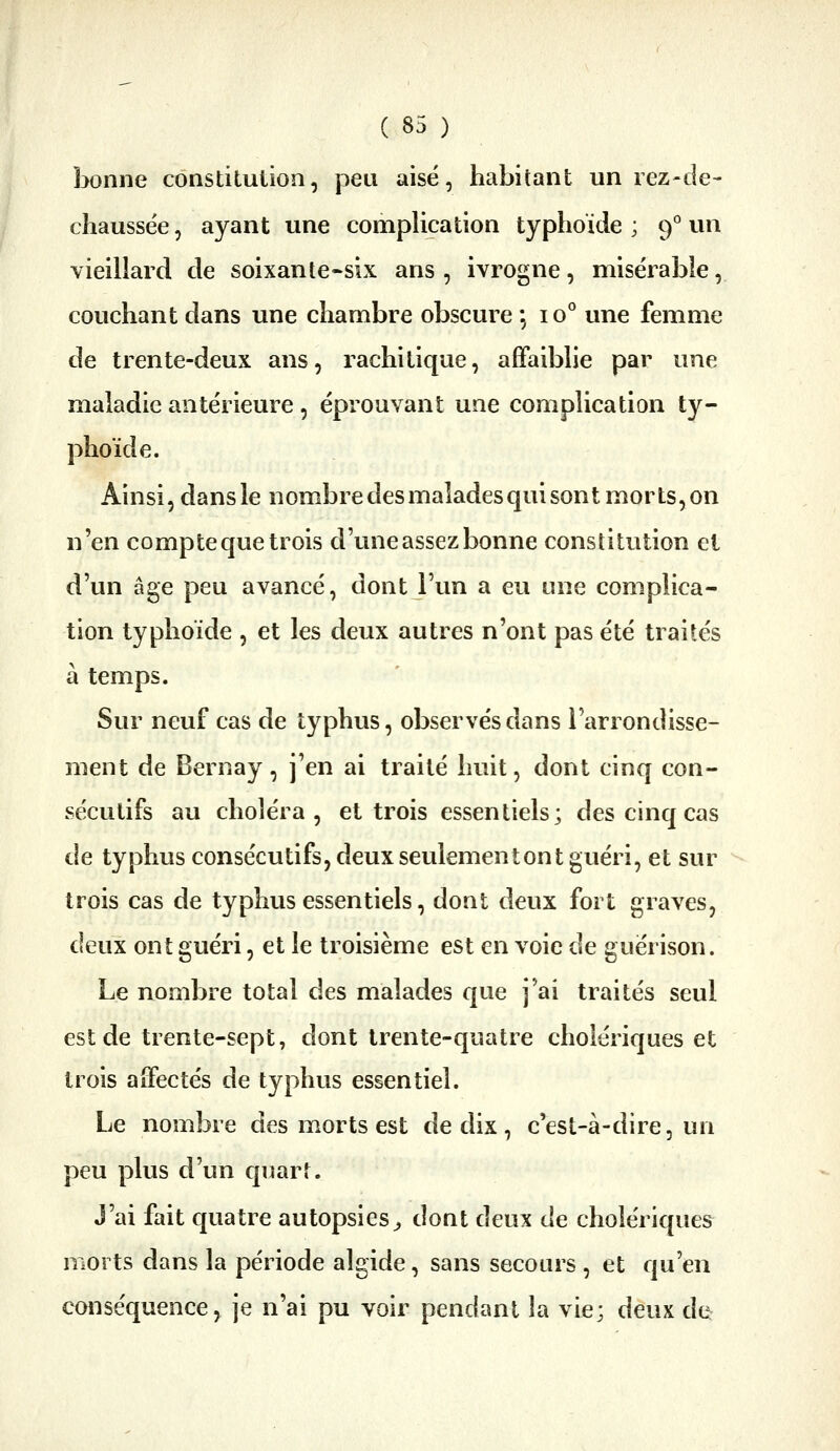 bonne constitution, peu aisé, habitant un rez-de- chaussée, ayant une compUcation typhoïde; 9''un vieillard de soixante*six ans, ivrogne, misérable, couchant dans une chambre obscure *, 10° une femme de trente-deux ans, rachitique, affaiblie par une maladie antérieure , éprouvant une complication ty- phoïde. Ainsi, dans le nombre des malades qui sont morts, on n'en compte que trois d'une assez bonne constitution el d'un âge peu avancé, dont l'un a eu une complica- tion typhoïde , et les deux autres n'ont pas été traités à temps. Sur neuf cas de typhus, observés dans l'arrondisse- ment de Bernay, j'en ai traité huit, dont cinq con- sécutifs au choléra, et trois essentiels; des cinq cas de typhus consécutifs, deux seulementont guéri, et sur trois cas de typhus essentiels, dont deux fort graves, deux ont guéri, et le troisième est en voie de guerison. Le nombre total des malades que j'ai traités seul est de trente-sept, dont trente-quatre cholériques et trois affectés de typhus essentiel. Le nombre des m.orts est de dix, c'est-à-dire, un peu plus d'un quart. J'ai fait quatre autopsies^ dont deux de cholériques morts dans la période algide, sans secours , et qu'en conséquence, je n'ai pu voir pendant la vie; deux de