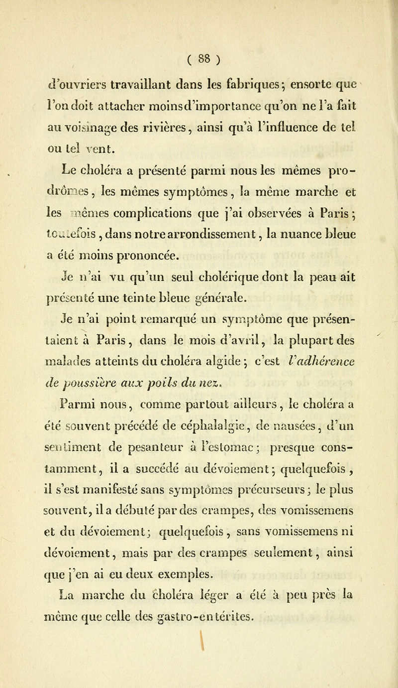 d'ouvriers travaillant dans les fabriques ; ensorte que l'on doit attacher moins d'importance qu'on ne l'a fait au voisinage des rivières, ainsi qu'à l'influence de tel ou tel vent. Le choléra a présenté parmi nous les mêmes pro- dromes , les mêmes symptômes, îa même marche et les nêmes complications que j'ai observées à Paris ; Icaiefbis , dans notre arrondissement, la nuance bleue a été moins prononcée. Je n'ai vu qu'un seul cholérique dont la peau ait présenté une teinte bleue générale. Je n'ai point remarqué un symptôme que présen- taient à Paris, dans le mois d'avril, la plupart des malades atteints du choléra algide *, c'est Vadhérence de poussière aux poils du nez. Parmi nous, comme partout ailleurs, le choléra a été souvent précédé de céphalalgie, de nausées, d'un sentiment de pesanteur à Festomac; presque cons- tamment, il a succédé au dévoiemenf, quelquefois, il s'est manifesté sans symptômes précurseurs; le plus souvent, il a débuté par des crampes, des vomissemens et du dévoiement; quelquefois , sans vomissemens ni dévoiement, mais par des crampes seulement, ainsi que j'en ai eu deux exemples. La marche du choléra léger a été à peu près la même que celle des gastro-entérites. 1