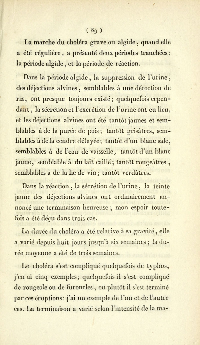 La marche du choléra grave ou algide, quand eile a été régulière ;, a présenté deux périodes tranchées: la période algide, et la période de réaction. Dans la période algide, la suppression de l'urine, des déjections alvines, semblables à une décoction de riz, ont presque toujours existé; quelquefois cepen- dant, la sécrétion et l'excrétion de l'urine ont eu lieu, et les déjections alvines ont été tantôt jaunes et sem- blables à de la purée de pois; tantôt grisâtres, sem- blables à delà cendre délayée; tantôt d'un blanc sale, semblables à de l'eau de vaisselle; tantôt d'un blanc jaune, semblable à du lait cailié *, tantôt rougeâtres , semblables à de la lie de vin ; tantôt verdàtres. Dans la réaction , la sécrétion de l'urine, la teinte jaune des déjections alvines ont ordinairement an- noncé une terminaison heureuse *, mon espoir toute- fois a été déçu dans trois cas. La durée du choléra a été relative à sa gravité, elle a varié depuis huit jours jusqu'à six semaines ; la du- rée moyenne a été de trois semaines. Le choléra s'est compliqué quelquefois de typhus, j'en ai cinq exemples; quelquefois il s'est compliqué de rougeole ou de furoncles , ou plutôt il s'est terminé par ces éruptions; j'ai un exemple de l'un et de l'autre cas. La terminaison a varié selon l'intensité de la ma-