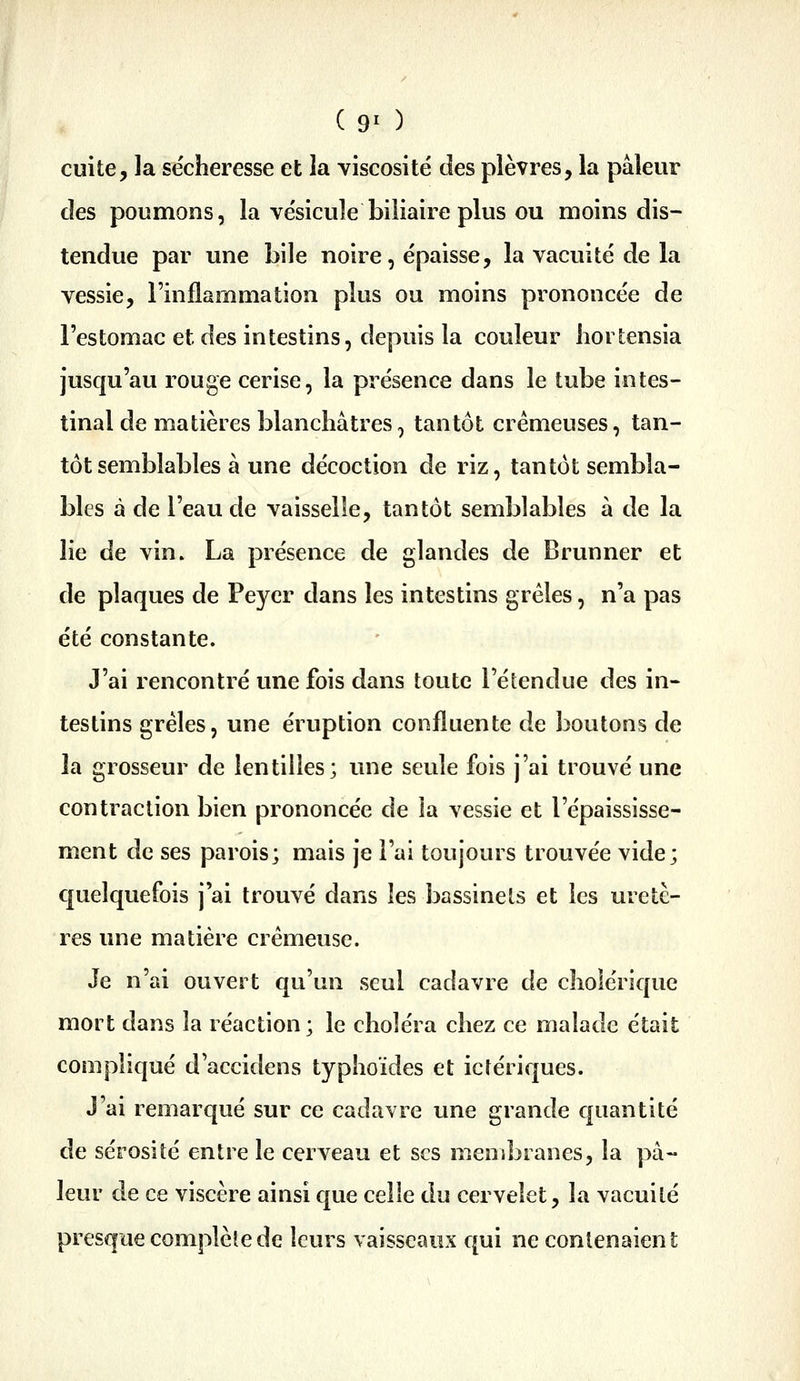 ( 9^ ) cuite, la sécheresse et la viscosité des plèvres, la pâleur des poumons, la vésicule biliaire plus ou moins dis- tendue par une bile noire, épaisse, la vacuité de la vessie, l'inflammation plus ou moins prononcée de l'estomac et des intestins, depuis la couleur hortensia jusqu'au rouge cerise, la présence dans le tube intes- tinal de matières blanchâtres, tantôt crémeuses, tan- tôt semblables à une décoction de riz, tantôt sembla- bles à de l'eau de vaisselle, tantôt semblables à de la lie de vin. La présence de glandes de Brunner et de plaques de Peyer dans les intestins grêles, n'a pas été constante. J'ai rencontré une fois dans toute l'étendue des in- testins grêles, une éruption confluente de boutons de la grosseur de lentilles; une seule fois j'ai trouvé une contraction bien prononcée de la vessie et l'épaississe- ment de ses parois; mais je l'ai toujours trouvée vide; quelquefois j'ai trouvé dans les bassinets et les uretè- res une matière crémeuse. Je n'ai ouvert qu'un seul cadavre de cholérique mort dans la réaction; le choléra chez ce malade était compliqué d'accidens typhoïdes et icrériques. J'ai remarqué sur ce cadavre une grande quantité de sérosité entre le cerveau et ses membranes, la pâ- leur de ce viscère ainsi que celle du cervelet, la vacuité presque complèlede leurs vaisseaux qui ne contenaient
