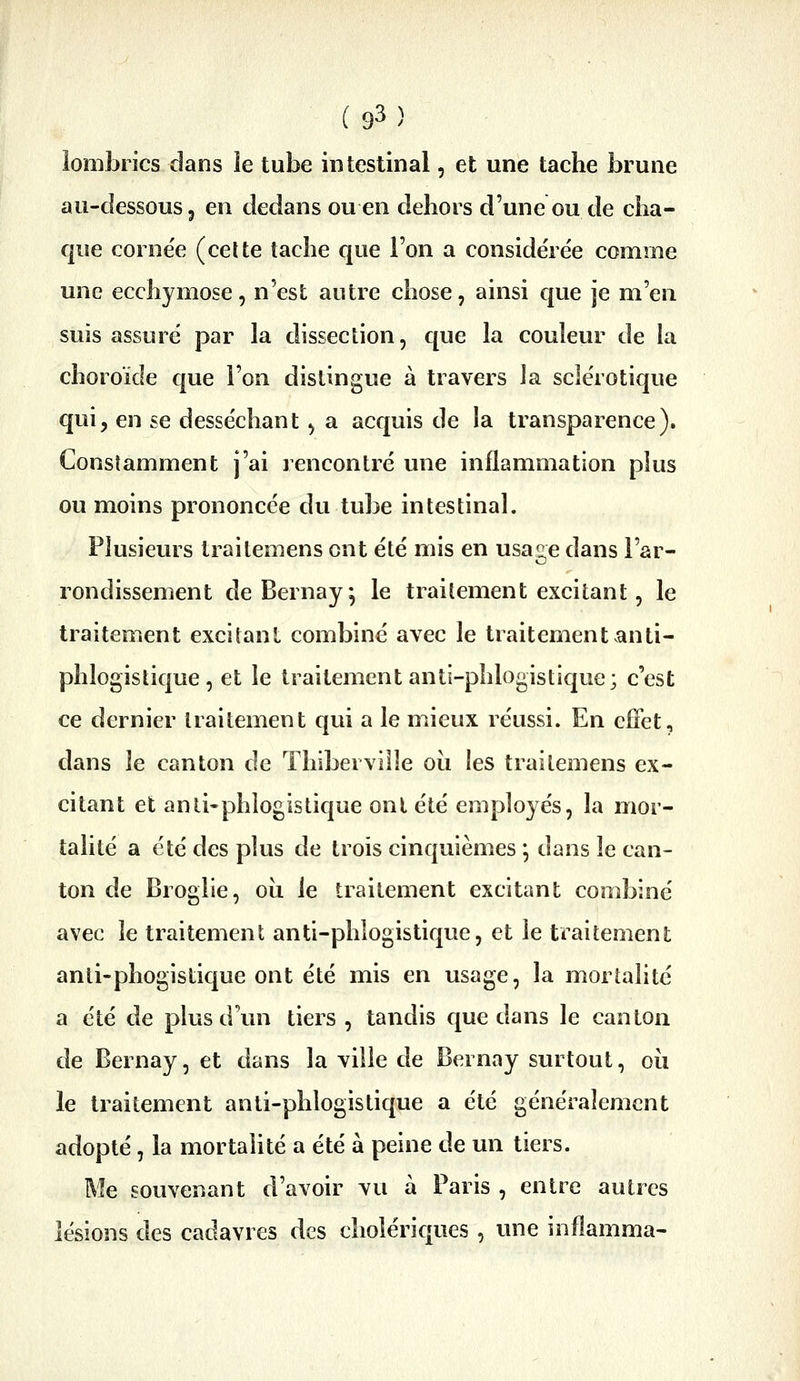 lombrics dans ie tube intestinal, et une tache brune au-dessous 5 en dedans ou en dehors d'une ou de cha- que cornée (celte tache que l'on a considérée comme une ecchymose, n'est autre chose, ainsi que je m'en suis assuré par la dissection, que la couleur de la choroïde que l'on distingue à travers Ja sclérotique qui, en se desséchant, a acquis de la transparence). Constamment j'ai rencontré une inflammation plus ou moins prononcée du tube intestinal. Plusieurs Irailemens ont été mis en usaiie dans l'ar- o rondissement deBernay; le traitement excitant, le traitement excitant combiné avec le traitementanti- phlogistique , et le traitement anti-phlogistique; c'est ce dernier traitement qui a le mieux réussi. En cfFet, dans le canton de Thibervilîe oii les traitemens ex- citant et anli'phlogistique ont été employés, la mor- talité a été des phis de trois cinquièmes j dans le can- ton de Broglie, oii le traitement excitant combiné avec le traitement anti-phlogistique, et le traitement anti-phogistique ont été mis en usage, la mortalité a été de plus d'un tiers , tandis que dans le canton de Bernay, et dans la ville de Bernay surtout, oii le traitement anli-phlogistique a été généralement adopté, la mortalité a été à peine de un tiers. Me souvenant d'avoir vu à Paris , entre autres lésions des cadavres des cholériques , une inflamma-