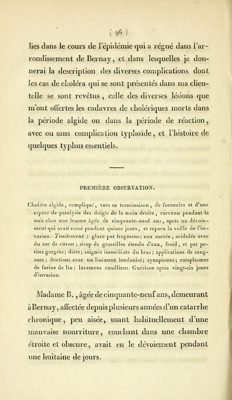 l 9^^ j lies dans le cours de lepidëmie qui a régne dans l'ar- rondissement de Bernay, et dans lesquelles je don- nerai la description des diverses complications dont les cas de cLolëra qui se sont présentés dans ma clien- telle se sont revêtus , celle des diverses lésions que m'ont offertes les cadavres de cholériques morts dans la période algide ou dans la période de réaction, avec ou sans complication typhoïde, et l'histoire de quelques typhus essentiels. PREMIERE OBSERVATION. Choiera algide, ccinnliquë, vers sa terminaison, de ruronclcs el d'une espèce de paralysie des doigis de la main droite , survenu pendant la nuit chez une iemme âge'e de cinquante-neuf ans, après un de'voie- ment qui avait cessé pendant quinze jours , et reparu la veille de l'in- vasion. Traitement : glace par fragmens; eau sucre'e , acidule'e avec du suc de citron ; sirop de groseilles e'tendu d'eau, froid, et par pe- tites gorgées; diète; saignée immédiate du bras ; applications de sang- sues ; frictions avec un liniment laudanlsc; synapismes ; cataplasmes de farine de lin ; lavemens émolliens. Gucrison après vingt-six jours d'invasion. Madame B., âgée de cinquante-neuf ans, demeurant àBernay, affectée depuis plusieurs années d'un catarrhe chronique, peu aisée, usant habituellement d'une mauvaise nourriture, couchant dans une chambre étroite et obscure, avait eu le dévoiement pendant ime huitaine de jours.