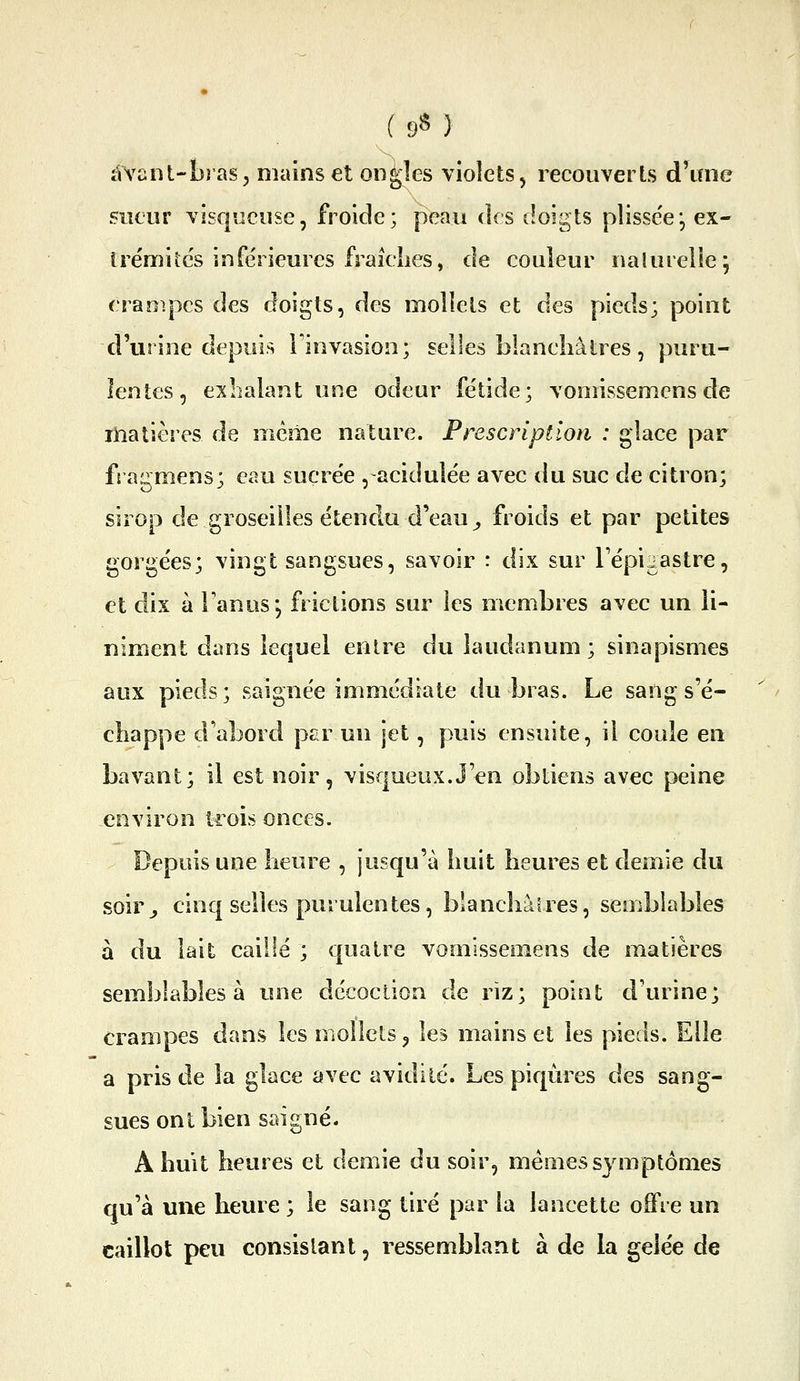 (9«) àvant-îjras; mains et oncles violets, recouverts d'une sueur visqueuse, froide; peau des doigts plisse'e*, ex- trémités inférieures f raidies, de couleur nalurelle; crampes des doigts, des mollets et des pieds; point d'urine depuis Finvasion; selles blaneliâlres, puru- lentes, exlialant une odeur fétide; vomissemens de liîatières de même nature. Prescription : glace par fragmens; eau sucrée , acidulée avec du suc de citron; sirop de groseilles étendu d'eau ^ froids et par petites gorgées; vingt sangsues, savoir : dix sur Tépigastre, et dix à Tanus*, frictions sur les membres avec un li- niment dans lequel entre du laudanum ; sinapismes aux pieds; saignée immédiate du bras. Le sang s'é- chappe d'abord par un jet, puis ensuite, il coule en bavant; il est noir, visqueux.J'en obtiens avec peine environ trois onces. Depuis une heure , jusqu'à huit heures et demie du soir^ cinq selles purulentes, blanchâtres, semblables à du lait caillé ; quatre vomissemens de matières semblables à une décoction de riz; point d'urine; crampes dans les mollets ^ les mains et les pieds. Elle a pris de la glace avec avidité. Les piqûres des sang- sues ont bien saigné. A huit heures et demie du soir, mén:ies symptômes qu'à une heure ; le sang tiré par la lancette offre un caillot peu consistant, ressemblant à de la gelée de
