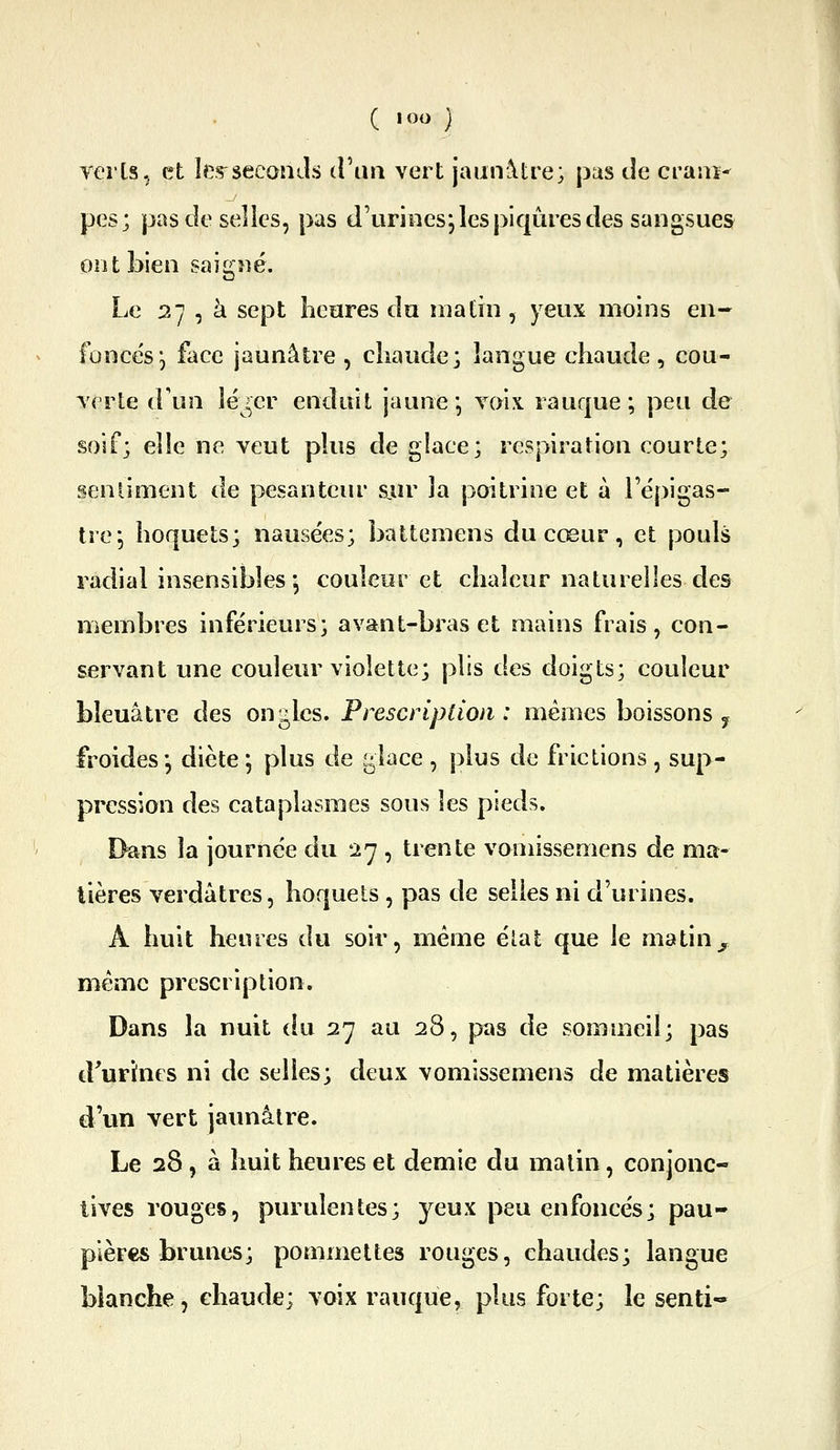 Yerls-, et îes^seeanJs d\\n vert jaunâtre; pus de cram- pes; pascîeselies, pas d'urines, les piqûres des sangsues ont bien saigné. Le 27 , à sept lieores du matin , yeux moins en- lonce's, face jaunâtre , chaude; langue chaude , cou- Tcrle d'un léjer enduit jaune* Yoix. rauque ; peu de soif; elle ne veut plus de glace; respiration courte; sentiment de pesantciu* s.ur la poitrine et à l'épigas- trcj hoquets; nausées; battemens du cœur, et pouls radial insensibles-, couleur et chaleur naturelles des membres inférieurs; avant-bras et mains frais, con- servant une couleur violette; plis des doigts; couleur bleuâtre des ongles. Prescription : mêmes boissons y froides -, diète ; plus de glace , plus de frictions , sup- pression des cataplasmes sous les pieds. Dans la journée du 27 , trente vomissemens de ma- tières verdâtres, hoquets , pas de selles ni d'urines. A huit heures du soir, même élat que le matin^ même prescription. Dans la nuit du 27 au 28, pas de sommeil; pas d'urines ni de selles; deux vomissemens de matières d'un vert jaunâtre. Le 28, à huit heures et demie du matin, conjonc- tives rouges, purulentes; yeux peu enfoncés; pau- pières brunes; pommettes rouges, chaudes; langue blanche, chaude; voix rauque, plus forte; le senti-