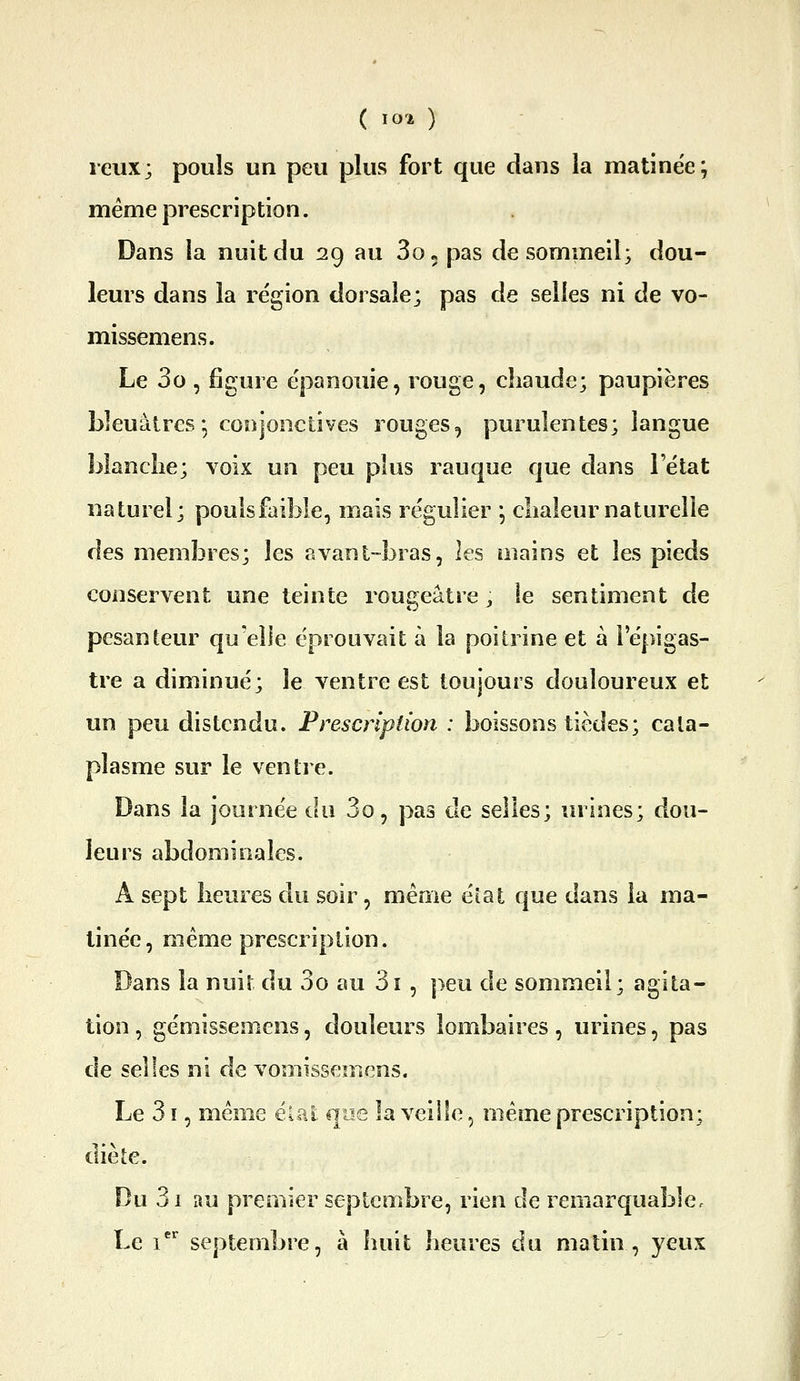 reiix; pouls un peu plus fort que dans la matinée; même prescription. Dans la nuit du 29 au 30» pas de sommeil; dou- leurs dans la région dorsale; pas de selles ni de vo- missemens. Le 3o , figure épanouie, rouge, chaude; paupières bleuâtres-, conjonctives rouges, purulentes; langue blanclie; voix un peu plus rauque que dans i état naturel; poulsfaible, mais régulier *, chaleur naturelle des membres; les avanl-bras, les mains et les pieds conservent une teinte rougeâtre ^ le sentiment de pesanteur qu'elle éprouvait à la poitrine et à l'épigas- tre a diminué; le ventre est toujours douloureux et un peu distendu. Prescription : boissons tièdes; cata- plasme sur le ventre. Dans la journée du 3o, pas cle selles; urines; dou- leurs abdominales. A sept heures du soir, même éîat que dans la ma- tinée, même prescription. Dans la nuit du 3o au 3î , ]>eu de sommeil; agita- tion , gémissemens, douleurs lombaires, urines, pas de selles ni de vomissemens. Le 31, même élal qoe la veille, même prescription; diète. Du 3i au premier septembre, rien de remarquable. Le i septembre, à huit heures du matin , yeux